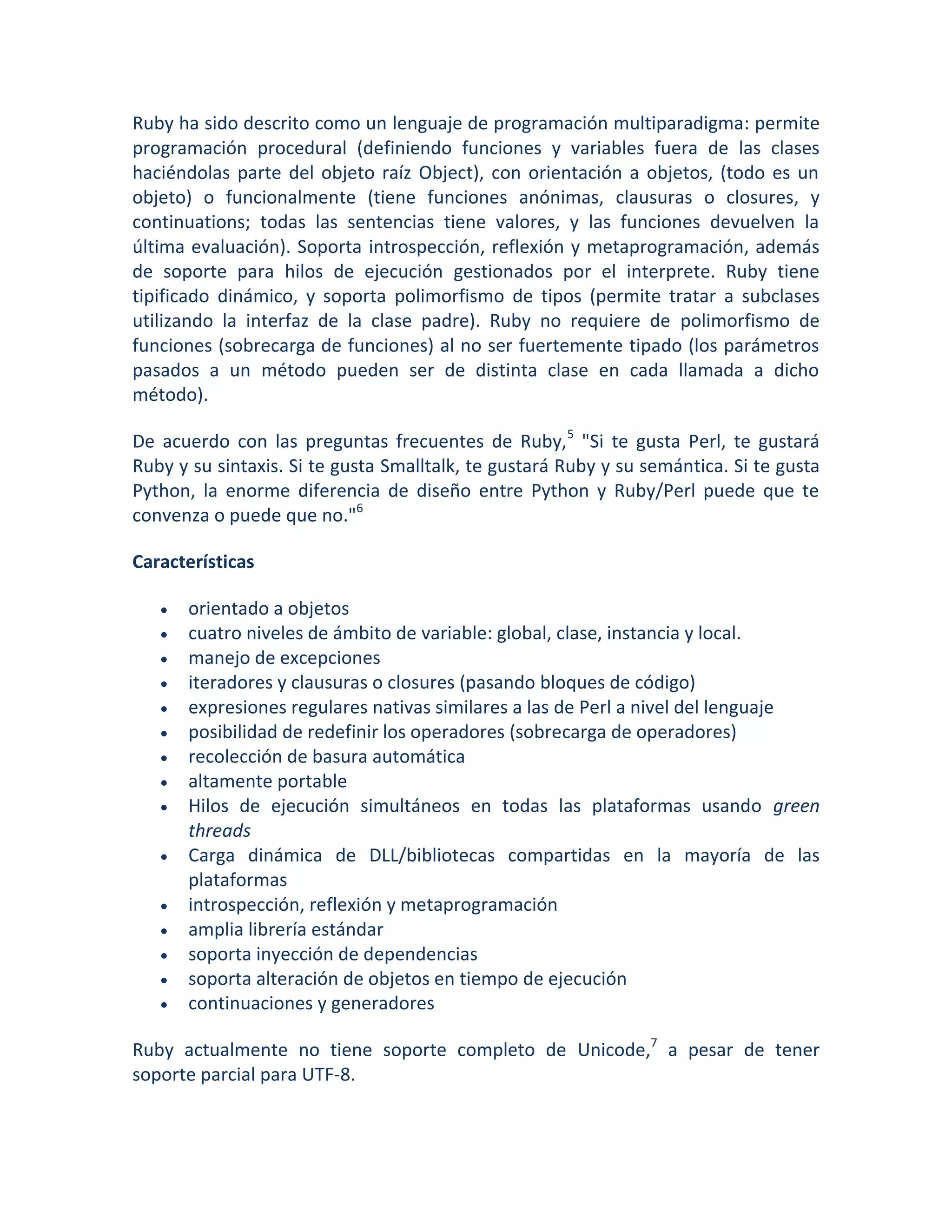 Ruby ha sido descrito como un lenguaje de programación multiparadigma: permite
programación procedural (definiendo funciones y variables fuera de las clases
haciéndolas parte del objeto raíz Object), con orientación a objetos, (todo es un
objeto) o funcionalmente (tiene funciones anónimas, clausuras o closures, y
continuations; todas las sentencias tiene valores, y las funciones devuelven la
última evaluación). Soporta introspección, reflexión y metaprogramación, además
de soporte para hilos de ejecución gestionados por el interprete. Ruby tiene
tipificado dinámico, y soporta polimorfismo de tipos (permite tratar a subclases
utilizando la interfaz de la clase padre). Ruby no requiere de polimorfismo de
funciones (sobrecarga de funciones) al no ser fuertemente tipado (los parámetros
pasados a un método pueden ser de distinta clase en cada llamada a dicho
método).

De acuerdo con las preguntas frecuentes de Ruby,5 "Si te gusta Perl, te gustará
Ruby y su sintaxis. Si te gusta Smalltalk, te gustará Ruby y su semántica. Si te gusta
Python, la enorme diferencia de diseño entre Python y Ruby/Perl puede que te
convenza o puede que no."6

Características

      orientado a objetos
      cuatro niveles de ámbito de variable: global, clase, instancia y local.
      manejo de excepciones
      iteradores y clausuras o closures (pasando bloques de código)
      expresiones regulares nativas similares a las de Perl a nivel del lenguaje
      posibilidad de redefinir los operadores (sobrecarga de operadores)
      recolección de basura automática
      altamente portable
      Hilos de ejecución simultáneos en todas las plataformas usando green
       threads
      Carga dinámica de DLL/bibliotecas compartidas en la mayoría de las
       plataformas
      introspección, reflexión y metaprogramación
      amplia librería estándar
      soporta inyección de dependencias
      soporta alteración de objetos en tiempo de ejecución
      continuaciones y generadores

Ruby actualmente no tiene soporte completo de Unicode,7 a pesar de tener
soporte parcial para UTF-8.
 