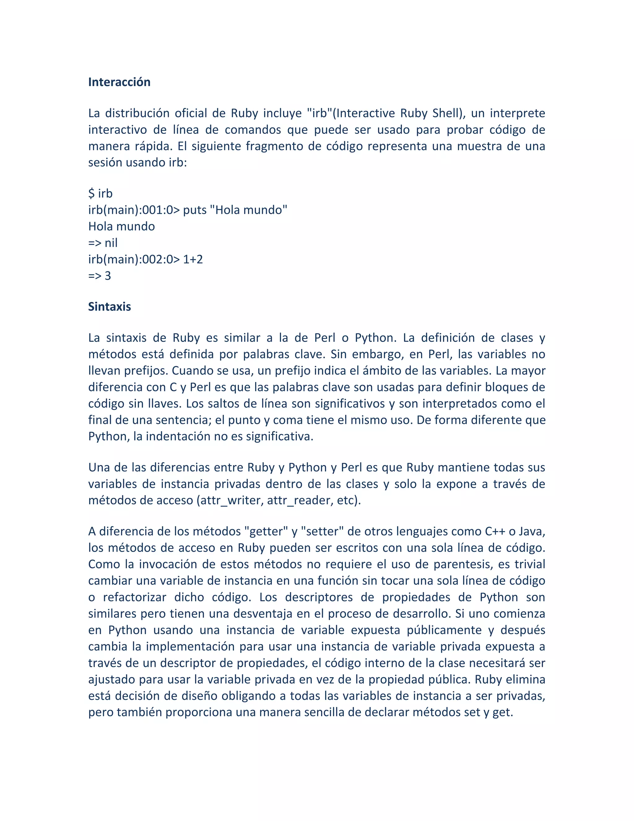 Interacción

La distribución oficial de Ruby incluye "irb"(Interactive Ruby Shell), un interprete
interactivo de línea de comandos que puede ser usado para probar código de
manera rápida. El siguiente fragmento de código representa una muestra de una
sesión usando irb:

$ irb
irb(main):001:0> puts "Hola mundo"
Hola mundo
=> nil
irb(main):002:0> 1+2
=> 3

Sintaxis

La sintaxis de Ruby es similar a la de Perl o Python. La definición de clases y
métodos está definida por palabras clave. Sin embargo, en Perl, las variables no
llevan prefijos. Cuando se usa, un prefijo indica el ámbito de las variables. La mayor
diferencia con C y Perl es que las palabras clave son usadas para definir bloques de
código sin llaves. Los saltos de línea son significativos y son interpretados como el
final de una sentencia; el punto y coma tiene el mismo uso. De forma diferente que
Python, la indentación no es significativa.

Una de las diferencias entre Ruby y Python y Perl es que Ruby mantiene todas sus
variables de instancia privadas dentro de las clases y solo la expone a través de
métodos de acceso (attr_writer, attr_reader, etc).

A diferencia de los métodos "getter" y "setter" de otros lenguajes como C++ o Java,
los métodos de acceso en Ruby pueden ser escritos con una sola línea de código.
Como la invocación de estos métodos no requiere el uso de parentesis, es trivial
cambiar una variable de instancia en una función sin tocar una sola línea de código
o refactorizar dicho código. Los descriptores de propiedades de Python son
similares pero tienen una desventaja en el proceso de desarrollo. Si uno comienza
en Python usando una instancia de variable expuesta públicamente y después
cambia la implementación para usar una instancia de variable privada expuesta a
través de un descriptor de propiedades, el código interno de la clase necesitará ser
ajustado para usar la variable privada en vez de la propiedad pública. Ruby elimina
está decisión de diseño obligando a todas las variables de instancia a ser privadas,
pero también proporciona una manera sencilla de declarar métodos set y get.
 
