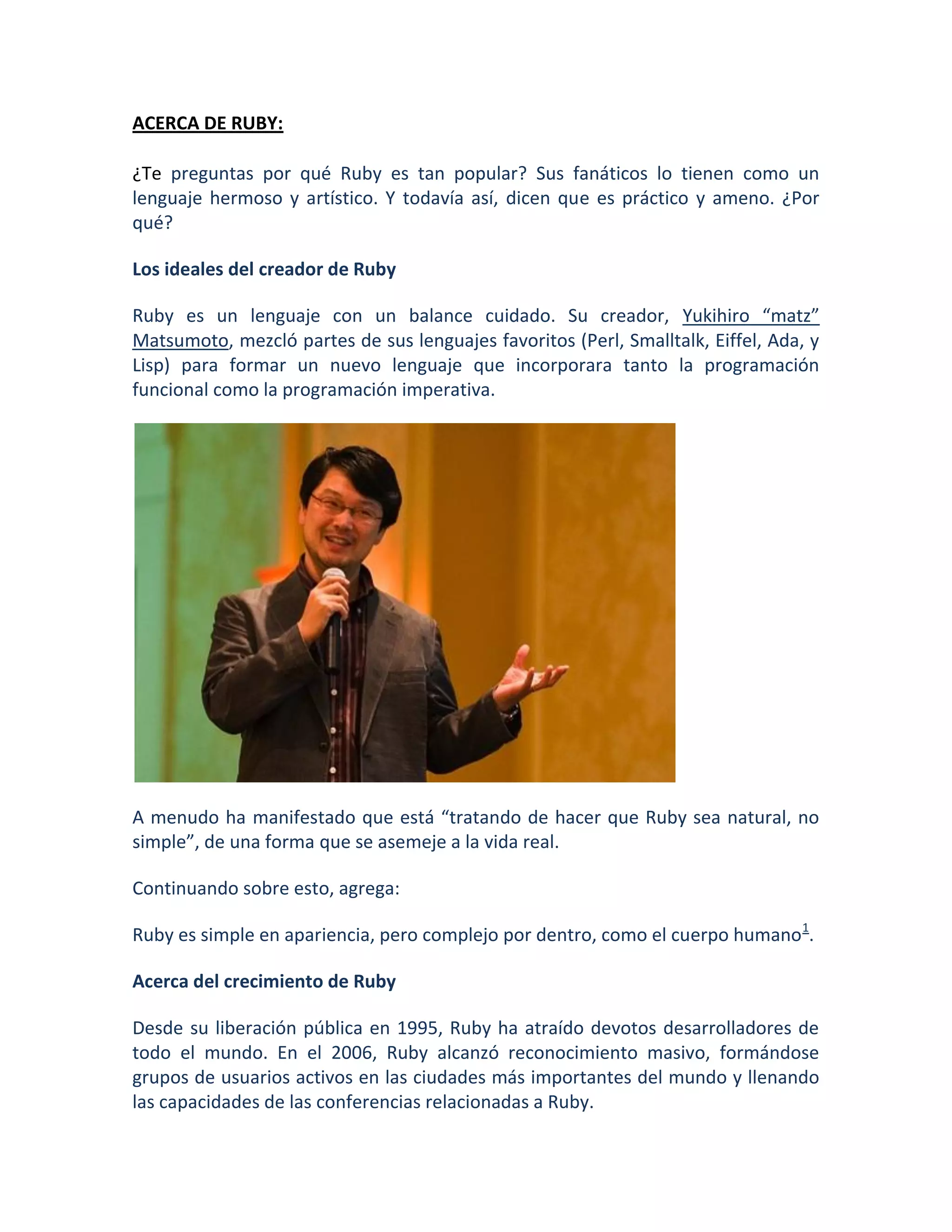 ACERCA DE RUBY:

¿Te preguntas por qué Ruby es tan popular? Sus fanáticos lo tienen como un
lenguaje hermoso y artístico. Y todavía así, dicen que es práctico y ameno. ¿Por
qué?

Los ideales del creador de Ruby

Ruby es un lenguaje con un balance cuidado. Su creador, Yukihiro “matz”
Matsumoto, mezcló partes de sus lenguajes favoritos (Perl, Smalltalk, Eiffel, Ada, y
Lisp) para formar un nuevo lenguaje que incorporara tanto la programación
funcional como la programación imperativa.




A menudo ha manifestado que está “tratando de hacer que Ruby sea natural, no
simple”, de una forma que se asemeje a la vida real.

Continuando sobre esto, agrega:

Ruby es simple en apariencia, pero complejo por dentro, como el cuerpo humano 1.

Acerca del crecimiento de Ruby

Desde su liberación pública en 1995, Ruby ha atraído devotos desarrolladores de
todo el mundo. En el 2006, Ruby alcanzó reconocimiento masivo, formándose
grupos de usuarios activos en las ciudades más importantes del mundo y llenando
las capacidades de las conferencias relacionadas a Ruby.
 