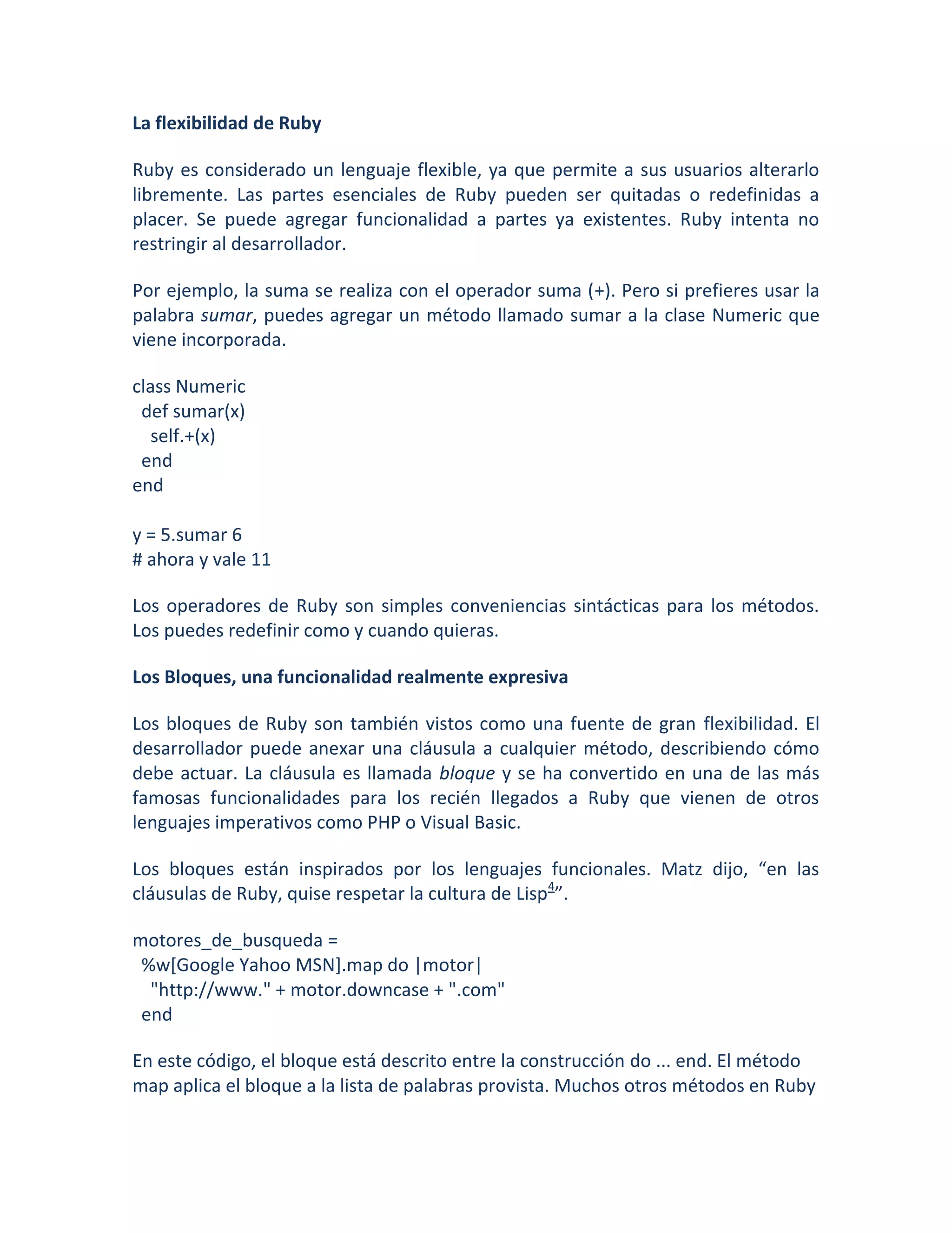 La flexibilidad de Ruby

Ruby es considerado un lenguaje flexible, ya que permite a sus usuarios alterarlo
libremente. Las partes esenciales de Ruby pueden ser quitadas o redefinidas a
placer. Se puede agregar funcionalidad a partes ya existentes. Ruby intenta no
restringir al desarrollador.

Por ejemplo, la suma se realiza con el operador suma (+). Pero si prefieres usar la
palabra sumar, puedes agregar un método llamado sumar a la clase Numeric que
viene incorporada.

class Numeric
 def sumar(x)
   self.+(x)
 end
end

y = 5.sumar 6
# ahora y vale 11

Los operadores de Ruby son simples conveniencias sintácticas para los métodos.
Los puedes redefinir como y cuando quieras.

Los Bloques, una funcionalidad realmente expresiva

Los bloques de Ruby son también vistos como una fuente de gran flexibilidad. El
desarrollador puede anexar una cláusula a cualquier método, describiendo cómo
debe actuar. La cláusula es llamada bloque y se ha convertido en una de las más
famosas funcionalidades para los recién llegados a Ruby que vienen de otros
lenguajes imperativos como PHP o Visual Basic.

Los bloques están inspirados por los lenguajes funcionales. Matz dijo, “en las
cláusulas de Ruby, quise respetar la cultura de Lisp4”.

motores_de_busqueda =
 %w[Google Yahoo MSN].map do |motor|
  "http://www." + motor.downcase + ".com"
 end

En este código, el bloque está descrito entre la construcción do ... end. El método
map aplica el bloque a la lista de palabras provista. Muchos otros métodos en Ruby
 