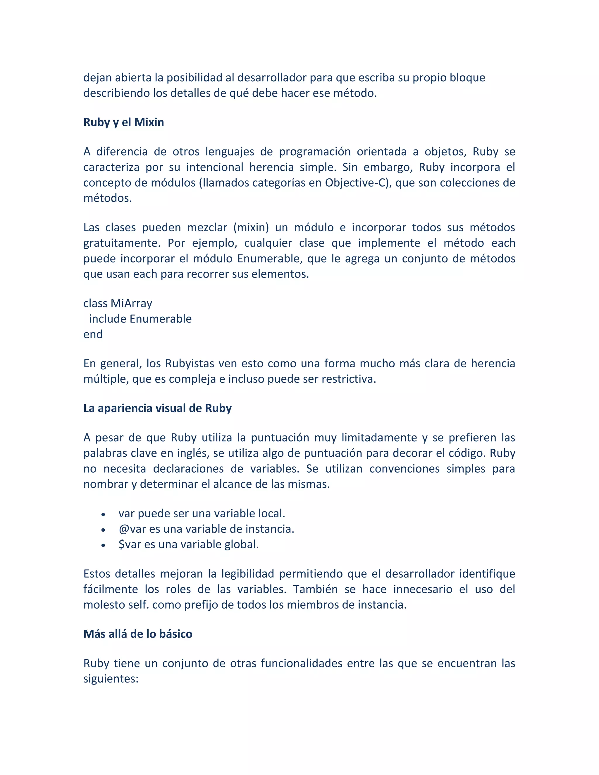 dejan abierta la posibilidad al desarrollador para que escriba su propio bloque
describiendo los detalles de qué debe hacer ese método.

Ruby y el Mixin

A diferencia de otros lenguajes de programación orientada a objetos, Ruby se
caracteriza por su intencional herencia simple. Sin embargo, Ruby incorpora el
concepto de módulos (llamados categorías en Objective-C), que son colecciones de
métodos.

Las clases pueden mezclar (mixin) un módulo e incorporar todos sus métodos
gratuitamente. Por ejemplo, cualquier clase que implemente el método each
puede incorporar el módulo Enumerable, que le agrega un conjunto de métodos
que usan each para recorrer sus elementos.

class MiArray
 include Enumerable
end

En general, los Rubyistas ven esto como una forma mucho más clara de herencia
múltiple, que es compleja e incluso puede ser restrictiva.

La apariencia visual de Ruby

A pesar de que Ruby utiliza la puntuación muy limitadamente y se prefieren las
palabras clave en inglés, se utiliza algo de puntuación para decorar el código. Ruby
no necesita declaraciones de variables. Se utilizan convenciones simples para
nombrar y determinar el alcance de las mismas.

      var puede ser una variable local.
      @var es una variable de instancia.
      $var es una variable global.

Estos detalles mejoran la legibilidad permitiendo que el desarrollador identifique
fácilmente los roles de las variables. También se hace innecesario el uso del
molesto self. como prefijo de todos los miembros de instancia.

Más allá de lo básico

Ruby tiene un conjunto de otras funcionalidades entre las que se encuentran las
siguientes:
 