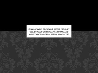 IN WHAT WAYS DOES YOUR MEDIA PRODUCT
USE, DEVELOP OR CHALLENGE FORMS AND
CONVENTIONS OF REAL MEDIA PRODUCTS?

 