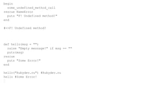 begin
some_undefined_method_call
rescue NameError
puts "F! Undefined method!"
end
#=>F! Undefined method!
def hello(msg = "")
raise "Empty message!" if msg == ""
puts(msg)
rescue
puts "Some Error!"
end
hello("Rubydev.ru") #Rubydev.ru
hello #Some Error!
 