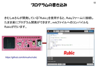 13
プログラムの書き込み
きむしゅさんが開発している「Rubic」を使用すると、Rubyファームに接続し
たまま楽にプログラム開発ができます。mrbファイルへのコンパイルも
Rubicが行います。
Rubic
https://github.c...