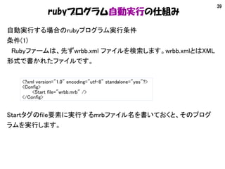 39
rubyプログラム自動実行の仕組み
自動実行する場合のrubyプログラム実行条件
条件(1)
　Rubyファームは、先ずwrbb.xml ファイルを検索します。wrbb.xmlとはXML
形式で書かれたファイルです。
<?xml vers...