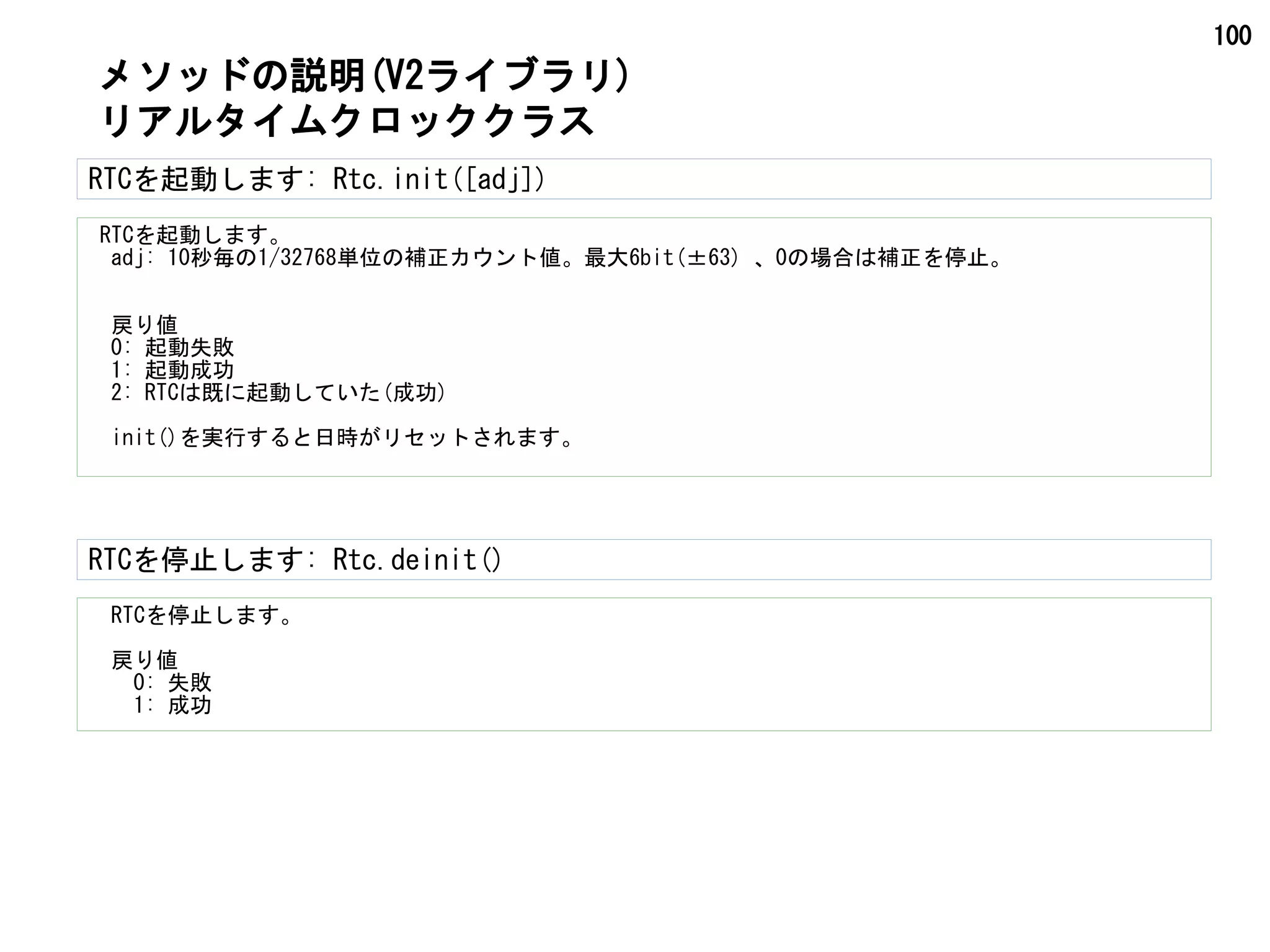 100
RTCを起動します: Rtc.init([adj])
RTCを起動します。
　adj: 10秒毎の1/32768単位の補正カウント値。最大6bit(±63) 、0の場合は補正を停止。
　戻り値
　0: 起動失敗
　1: 起動成功
　2: RTCは既に起動していた(成功)
　init()を実行すると日時がリセットされます。
メソッドの説明(V2ライブラリ)
リアルタイムクロッククラス
RTCを停止します。
　戻り値
　　0: 失敗
　　1: 成功
RTCを停止します: Rtc.deinit()
 