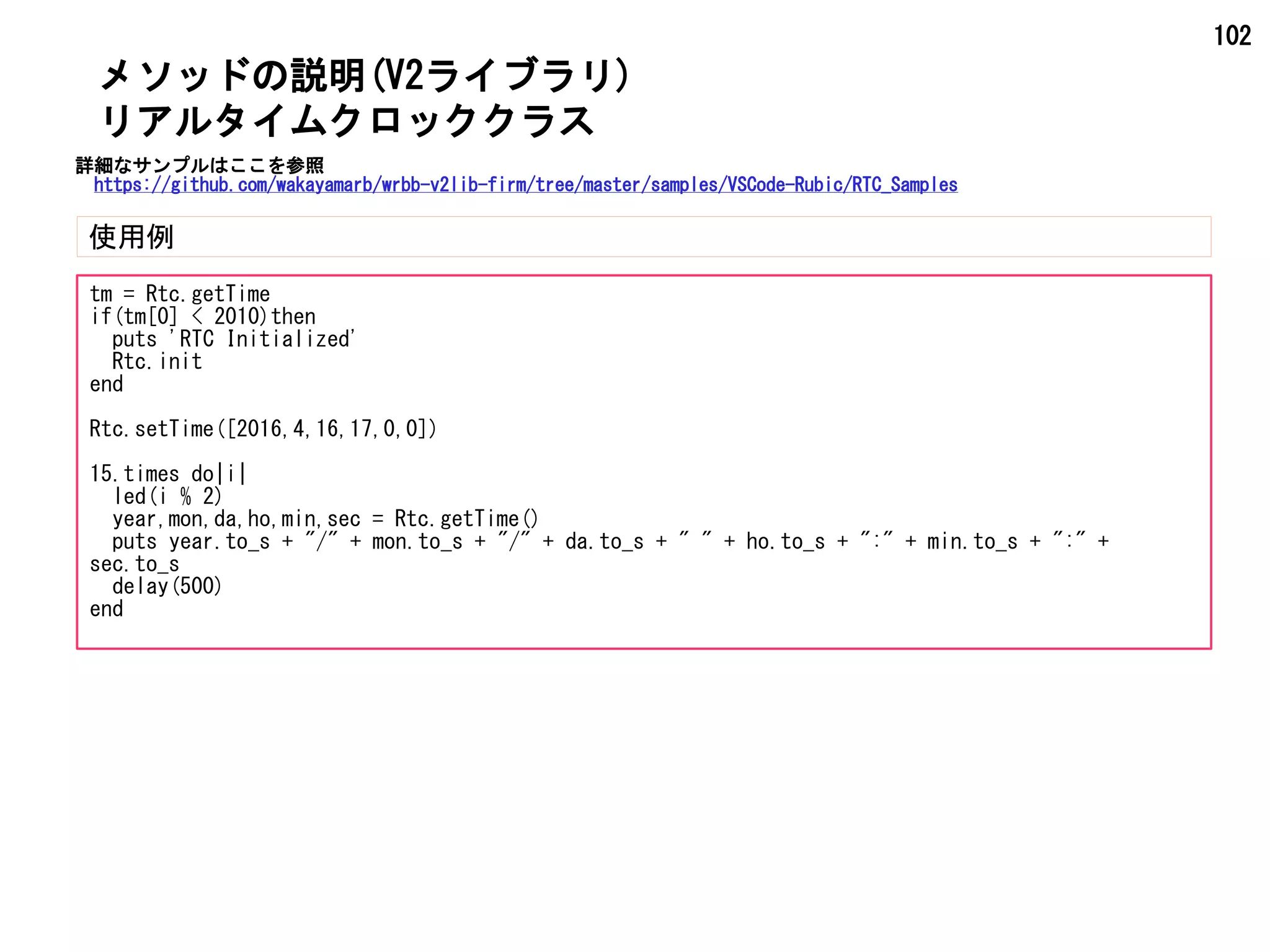 102
メソッドの説明(V2ライブラリ)
使用例
リアルタイムクロッククラス
tm = Rtc.getTime
if(tm[0] < 2010)then
puts 'RTC Initialized'
Rtc.init
end
Rtc.setTime([2016,4,16,17,0,0])
15.times do|i|
led(i % 2)
year,mon,da,ho,min,sec = Rtc.getTime()
puts year.to_s + "/" + mon.to_s + "/" + da.to_s + " " + ho.to_s + ":" + min.to_s + ":" +
sec.to_s
delay(500)
end
詳細なサンプルはここを参照
https://github.com/wakayamarb/wrbb-v2lib-firm/tree/master/samples/VSCode-Rubic/RTC_Samples
 