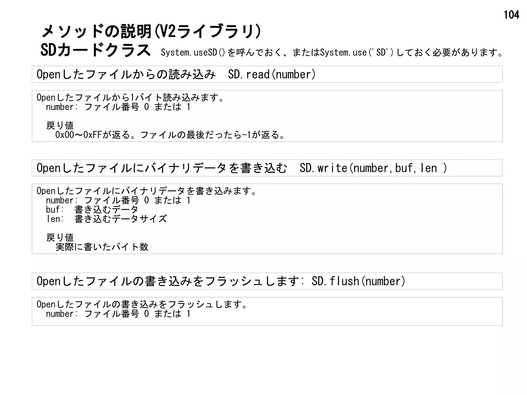 104
Openしたファイルからの読み込み　SD.read(number)
Openしたファイルから1バイト読み込みます。
　number: ファイル番号 0 または 1
　戻り値
　　0x00～0xFFが返る。ファイルの最後だったら-1が返る。
Openしたファイルにバイナリデータを書き込みます。
　number: ファイル番号 0 または 1
　buf:　書き込むデータ
　len:　書き込むデータサイズ
　戻り値
　　実際に書いたバイト数
Openしたファイルにバイナリデータを書き込む　SD.write(number,buf,len )
SDカードクラス
メソッドの説明(V2ライブラリ)
System.useSD()を呼んでおく、またはSystem.use('SD')しておく必要があります。
Openしたファイルの書き込みをフラッシュします: SD.flush(number)
Openしたファイルの書き込みをフラッシュします。
　number: ファイル番号 0 または 1
 