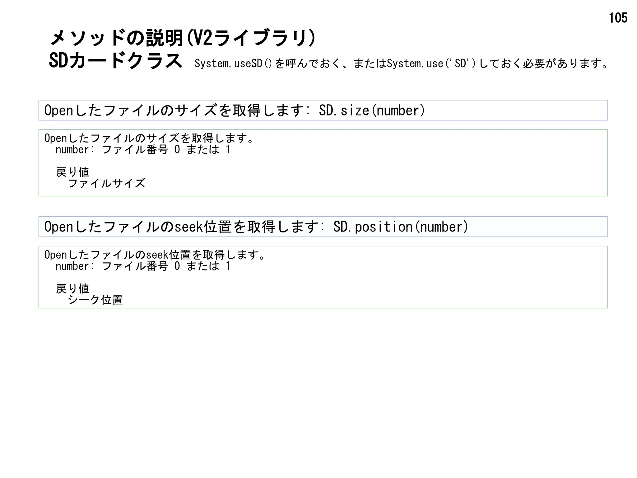 105
Openしたファイルのサイズを取得します。
　number: ファイル番号 0 または 1
　戻り値
　　ファイルサイズ
Openしたファイルのサイズを取得します: SD.size(number)
SDカードクラス
Openしたファイルのseek位置を取得します: SD.position(number)
Openしたファイルのseek位置を取得します。
　number: ファイル番号 0 または 1
　戻り値
　　シーク位置
メソッドの説明(V2ライブラリ)
System.useSD()を呼んでおく、またはSystem.use('SD')しておく必要があります。
 