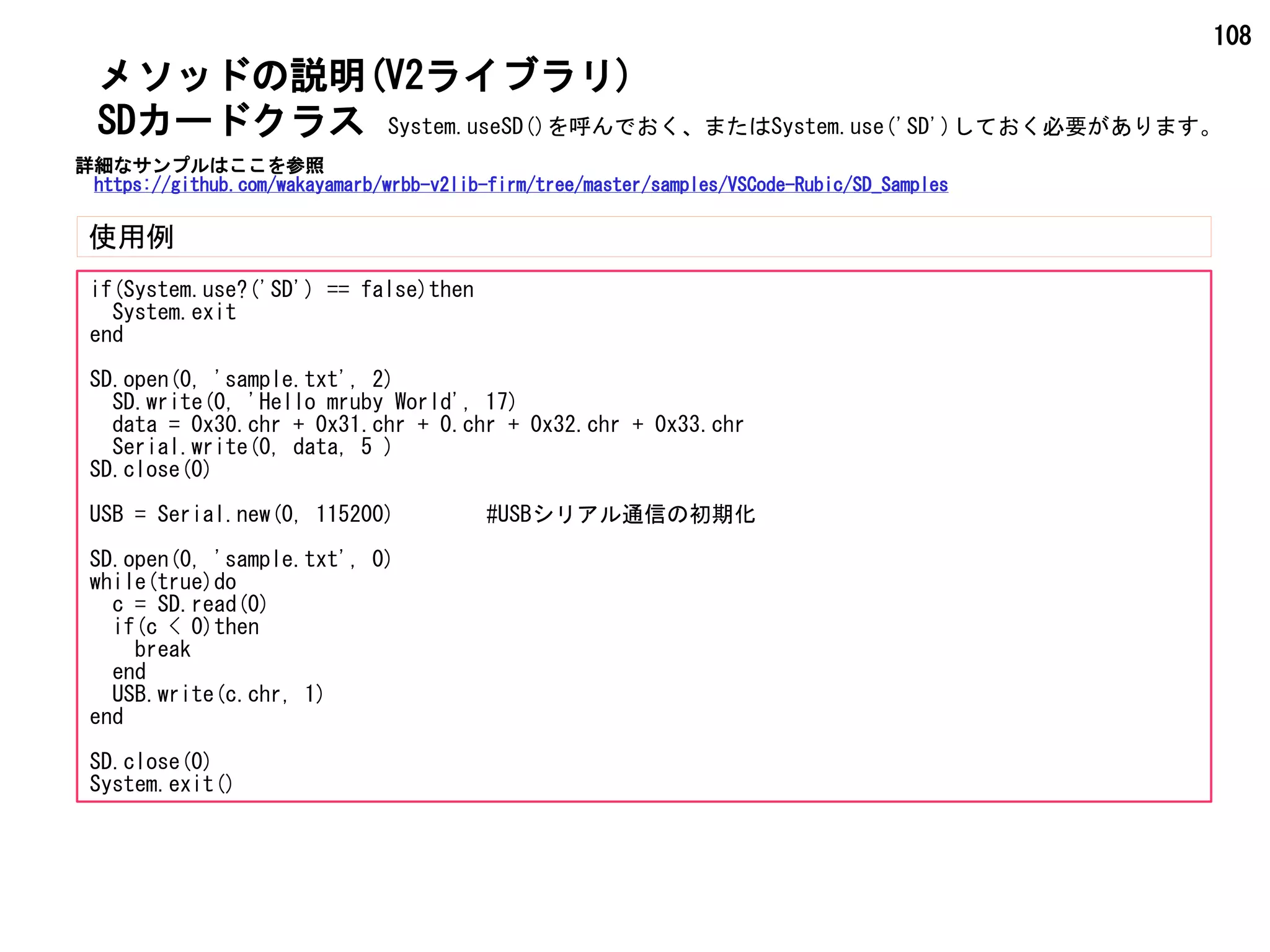 108
メソッドの説明(V2ライブラリ)
使用例
SDカードクラス
if(System.use?('SD') == false)then
System.exit
end
SD.open(0, 'sample.txt', 2)
SD.write(0, 'Hello mruby World', 17)
data = 0x30.chr + 0x31.chr + 0.chr + 0x32.chr + 0x33.chr
Serial.write(0, data, 5 )
SD.close(0)
USB = Serial.new(0, 115200) #USBシリアル通信の初期化
SD.open(0, 'sample.txt', 0)
while(true)do
c = SD.read(0)
if(c < 0)then
break
end
USB.write(c.chr, 1)
end
SD.close(0)
System.exit()
System.useSD()を呼んでおく、またはSystem.use('SD')しておく必要があります。
詳細なサンプルはここを参照
https://github.com/wakayamarb/wrbb-v2lib-firm/tree/master/samples/VSCode-Rubic/SD_Samples
 