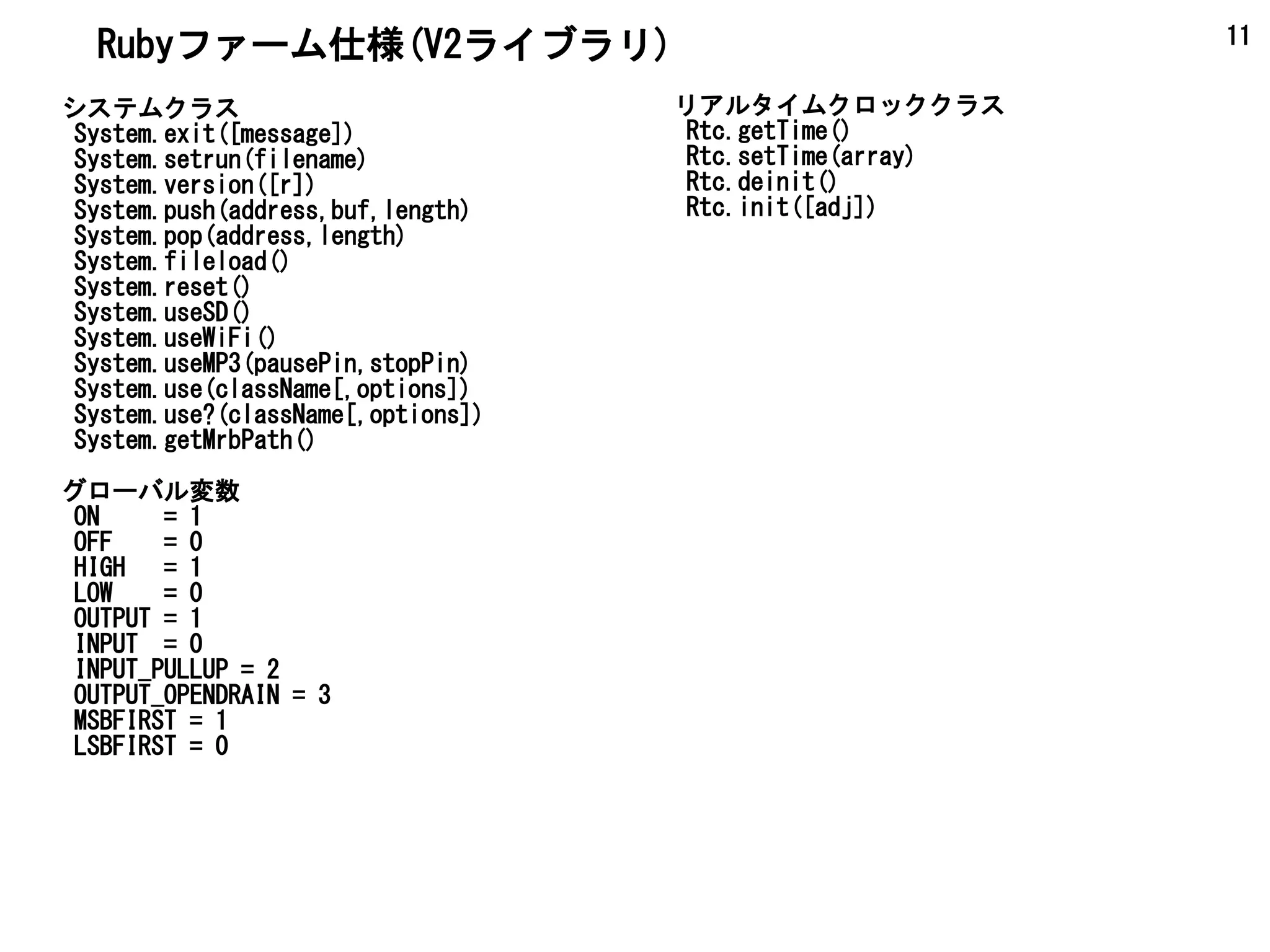 11
システムクラス
System.exit([message])
System.setrun(filename)
System.version([r])
System.push(address,buf,length)
System.pop(address,length)
System.fileload()
System.reset()
System.useSD()
System.useWiFi()
System.useMP3(pausePin,stopPin)
System.use(className[,options])
System.use?(className[,options])
System.getMrbPath()
グローバル変数
ON = 1
OFF = 0
HIGH = 1
LOW = 0
OUTPUT = 1
INPUT = 0
INPUT_PULLUP = 2
OUTPUT_OPENDRAIN = 3
MSBFIRST = 1
LSBFIRST = 0
リアルタイムクロッククラス
Rtc.getTime()
Rtc.setTime(array)
Rtc.deinit()
Rtc.init([adj])
Rubyファーム仕様(V2ライブラリ)
 