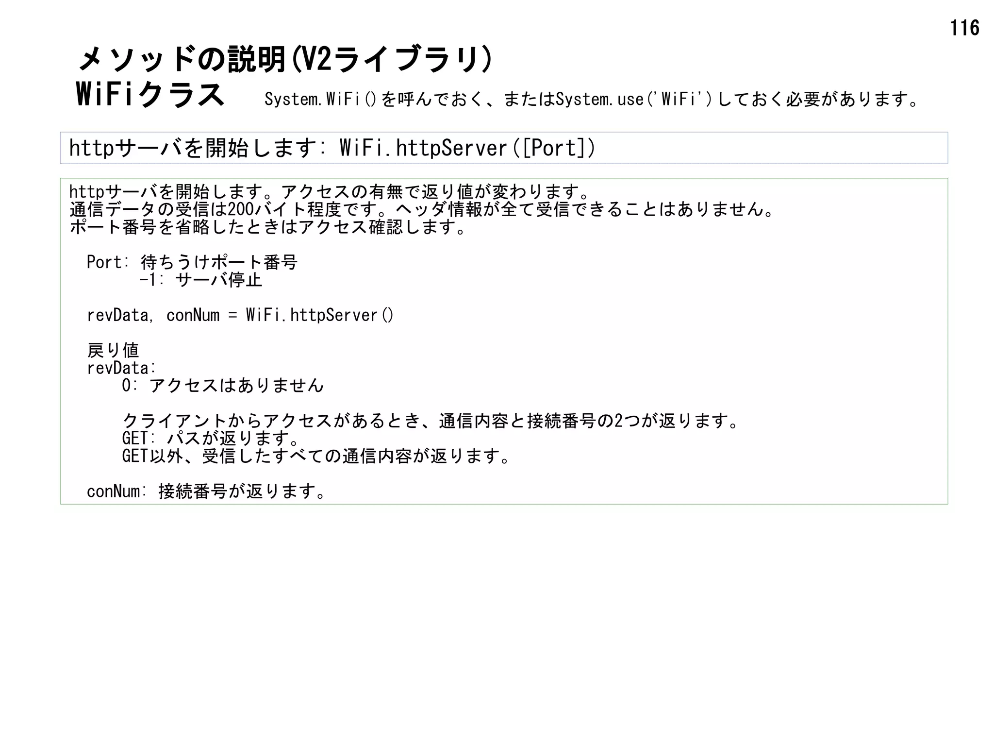 116
WiFiクラス
メソッドの説明(V2ライブラリ)
httpサーバを開始します: WiFi.httpServer([Port])
httpサーバを開始します。アクセスの有無で返り値が変わります。
通信データの受信は200バイト程度です。ヘッダ情報が全て受信できることはありません。
ポート番号を省略したときはアクセス確認します。
　Port: 待ちうけポート番号
　　　　-1: サーバ停止
　revData, conNum = WiFi.httpServer()
　戻り値
　revData:
　　　0: アクセスはありません
　　　クライアントからアクセスがあるとき、通信内容と接続番号の2つが返ります。
　　　GET: パスが返ります。
　　　GET以外、受信したすべての通信内容が返ります。
　conNum: 接続番号が返ります。
System.WiFi()を呼んでおく、またはSystem.use('WiFi')しておく必要があります。
 