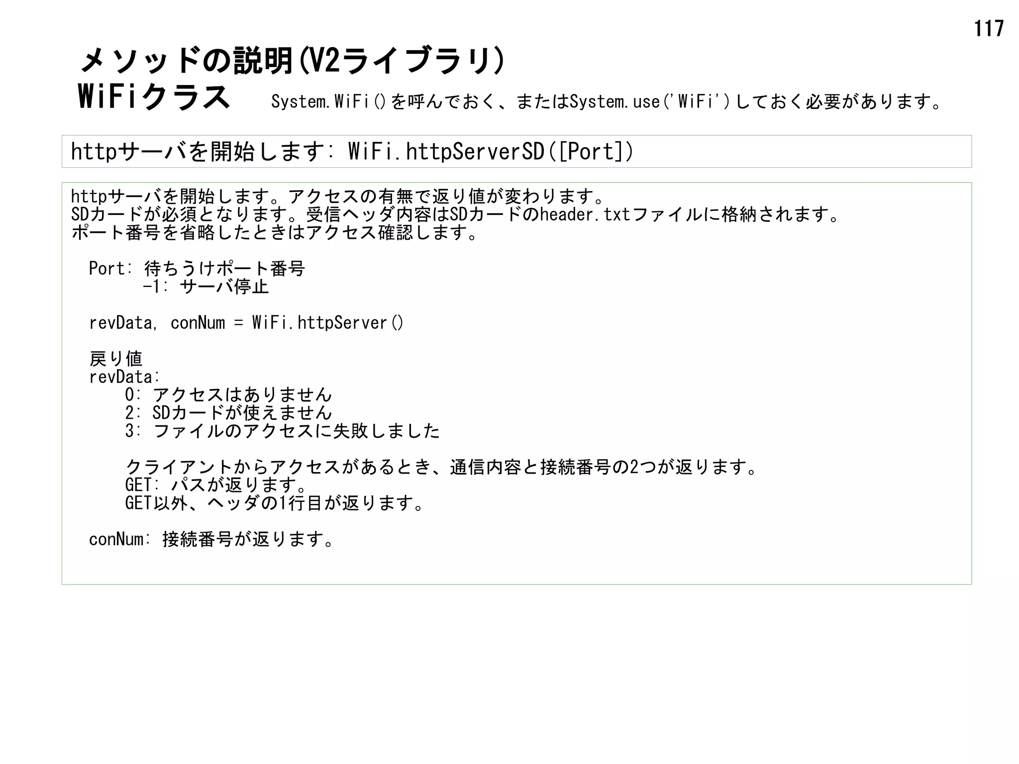 117
WiFiクラス
メソッドの説明(V2ライブラリ)
httpサーバを開始します: WiFi.httpServerSD([Port])
httpサーバを開始します。アクセスの有無で返り値が変わります。
SDカードが必須となります。受信ヘッダ内容はSDカードのheader.txtファイルに格納されます。
ポート番号を省略したときはアクセス確認します。
　Port: 待ちうけポート番号
　　　　-1: サーバ停止
　revData, conNum = WiFi.httpServer()
　戻り値
　revData:
　　　0: アクセスはありません
　　　2: SDカードが使えません
　　　3: ファイルのアクセスに失敗しました
　　　クライアントからアクセスがあるとき、通信内容と接続番号の2つが返ります。
　　　GET: パスが返ります。
　　　GET以外、ヘッダの1行目が返ります。
　conNum: 接続番号が返ります。
System.WiFi()を呼んでおく、またはSystem.use('WiFi')しておく必要があります。
 