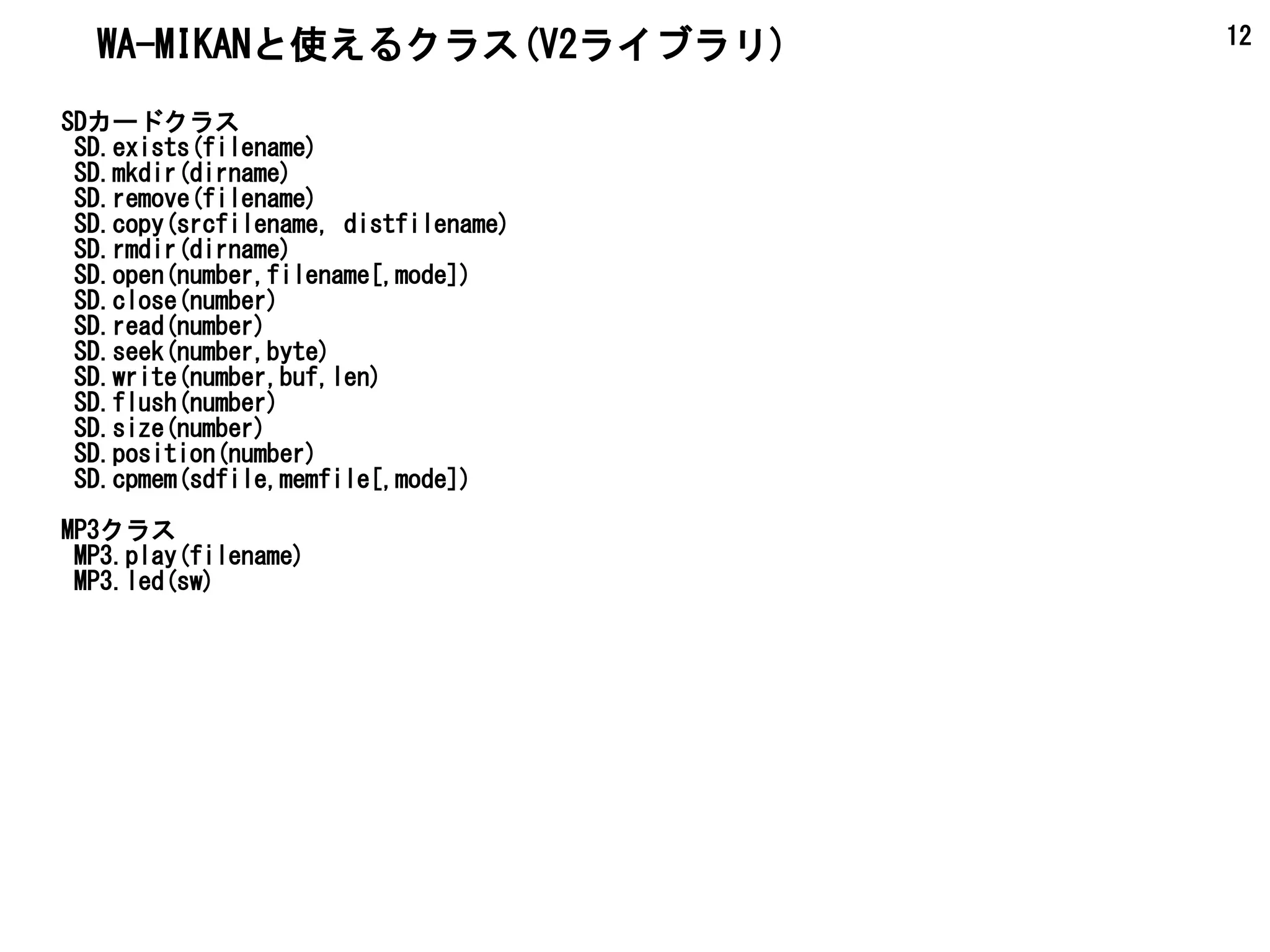 12
SDカードクラス
SD.exists(filename)
SD.mkdir(dirname)
SD.remove(filename)
SD.copy(srcfilename, distfilename)
SD.rmdir(dirname)
SD.open(number,filename[,mode])
SD.close(number)
SD.read(number)
SD.seek(number,byte)
SD.write(number,buf,len)
SD.flush(number)
SD.size(number)
SD.position(number)
SD.cpmem(sdfile,memfile[,mode])
MP3クラス
MP3.play(filename)
MP3.led(sw)
WA-MIKANと使えるクラス(V2ライブラリ)
 