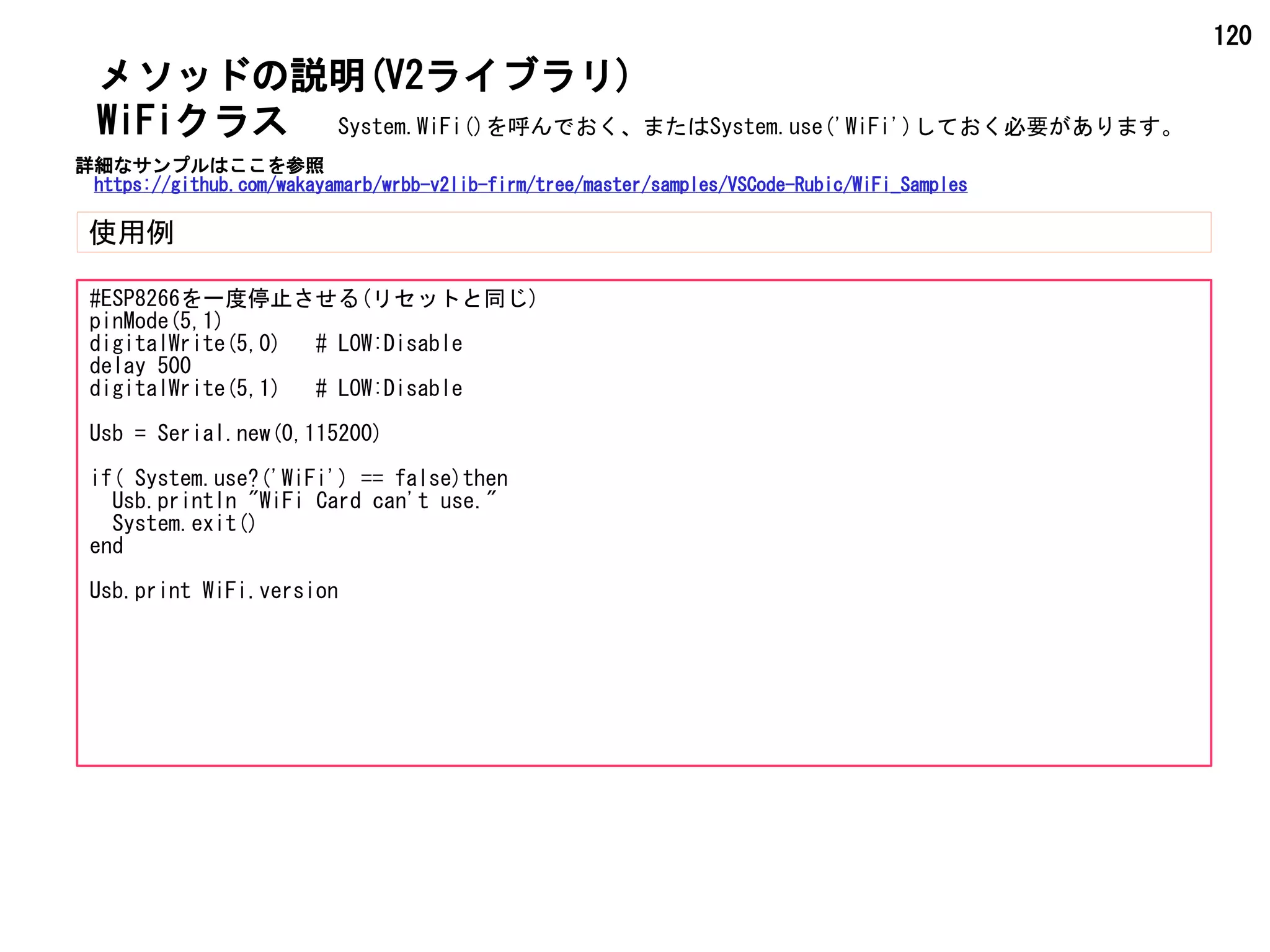 120
メソッドの説明(V2ライブラリ)
使用例
WiFiクラス
#ESP8266を一度停止させる(リセットと同じ)
pinMode(5,1)
digitalWrite(5,0) # LOW:Disable
delay 500
digitalWrite(5,1) # LOW:Disable
Usb = Serial.new(0,115200)
if( System.use?('WiFi') == false)then
Usb.println "WiFi Card can't use."
System.exit()
end
Usb.print WiFi.version
System.WiFi()を呼んでおく、またはSystem.use('WiFi')しておく必要があります。
詳細なサンプルはここを参照
https://github.com/wakayamarb/wrbb-v2lib-firm/tree/master/samples/VSCode-Rubic/WiFi_Samples
 