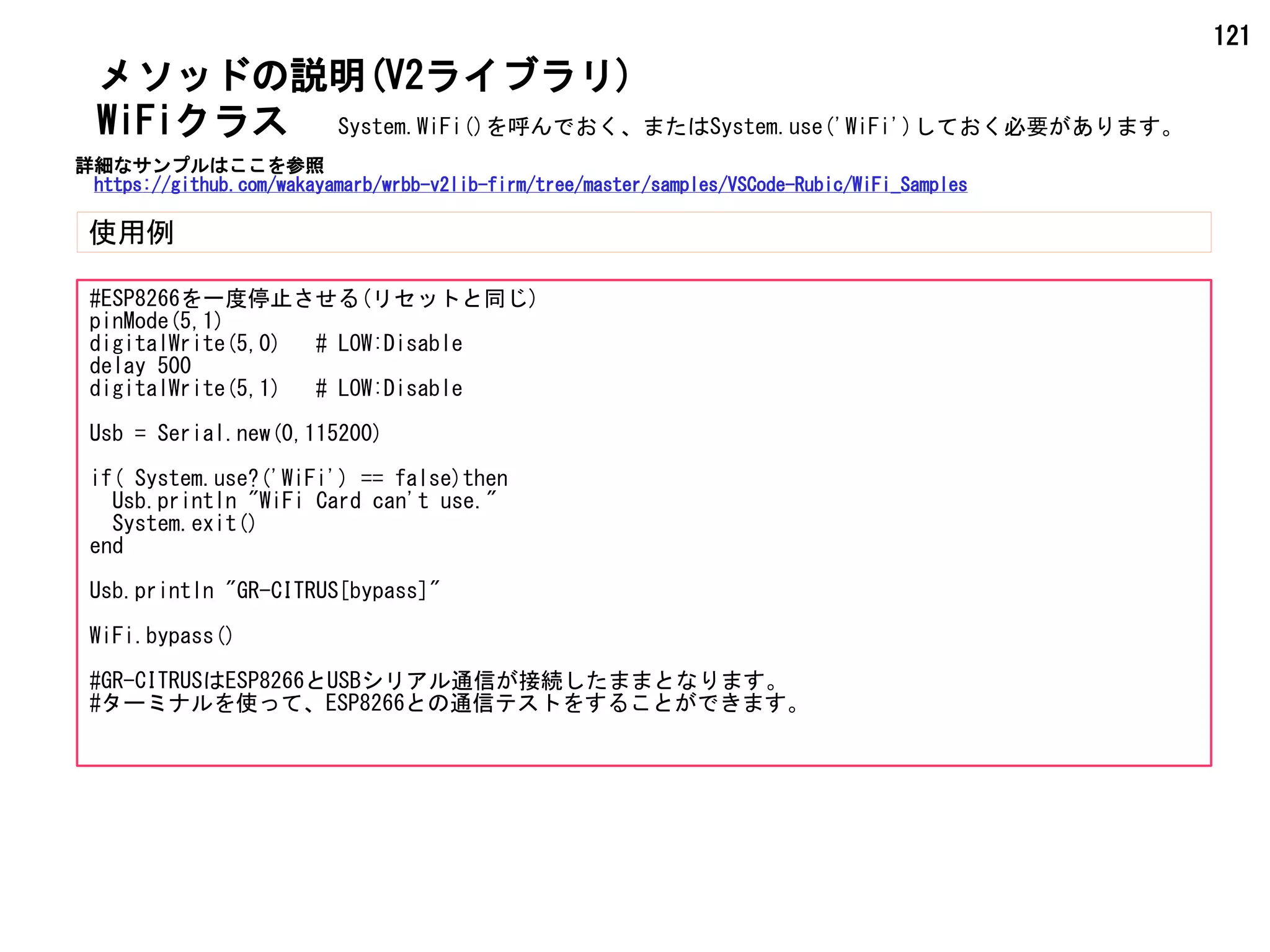 121
メソッドの説明(V2ライブラリ)
使用例
WiFiクラス
#ESP8266を一度停止させる(リセットと同じ)
pinMode(5,1)
digitalWrite(5,0) # LOW:Disable
delay 500
digitalWrite(5,1) # LOW:Disable
Usb = Serial.new(0,115200)
if( System.use?('WiFi') == false)then
Usb.println "WiFi Card can't use."
System.exit()
end
Usb.println "GR-CITRUS[bypass]"
WiFi.bypass()
#GR-CITRUSはESP8266とUSBシリアル通信が接続したままとなります。
#ターミナルを使って、ESP8266との通信テストをすることができます。
System.WiFi()を呼んでおく、またはSystem.use('WiFi')しておく必要があります。
詳細なサンプルはここを参照
https://github.com/wakayamarb/wrbb-v2lib-firm/tree/master/samples/VSCode-Rubic/WiFi_Samples
 