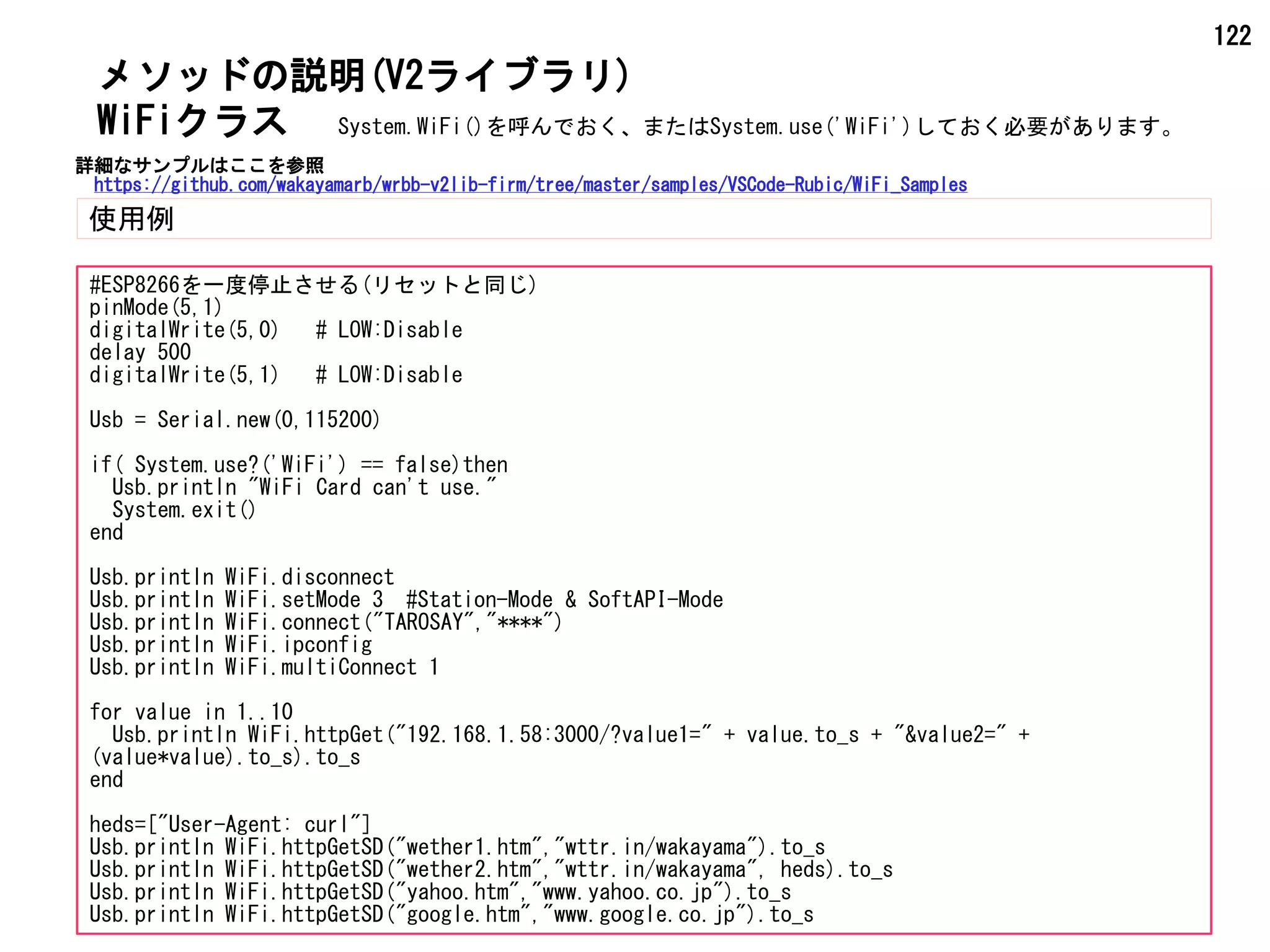 122
メソッドの説明(V2ライブラリ)
使用例
WiFiクラス
#ESP8266を一度停止させる(リセットと同じ)
pinMode(5,1)
digitalWrite(5,0) # LOW:Disable
delay 500
digitalWrite(5,1) # LOW:Disable
Usb = Serial.new(0,115200)
if( System.use?('WiFi') == false)then
Usb.println "WiFi Card can't use."
System.exit()
end
Usb.println WiFi.disconnect
Usb.println WiFi.setMode 3 #Station-Mode & SoftAPI-Mode
Usb.println WiFi.connect("TAROSAY","****")
Usb.println WiFi.ipconfig
Usb.println WiFi.multiConnect 1
for value in 1..10
Usb.println WiFi.httpGet("192.168.1.58:3000/?value1=" + value.to_s + "&value2=" +
(value*value).to_s).to_s
end
heds=["User-Agent: curl"]
Usb.println WiFi.httpGetSD("wether1.htm","wttr.in/wakayama").to_s
Usb.println WiFi.httpGetSD("wether2.htm","wttr.in/wakayama", heds).to_s
Usb.println WiFi.httpGetSD("yahoo.htm","www.yahoo.co.jp").to_s
Usb.println WiFi.httpGetSD("google.htm","www.google.co.jp").to_s
System.WiFi()を呼んでおく、またはSystem.use('WiFi')しておく必要があります。
詳細なサンプルはここを参照
https://github.com/wakayamarb/wrbb-v2lib-firm/tree/master/samples/VSCode-Rubic/WiFi_Samples
 
