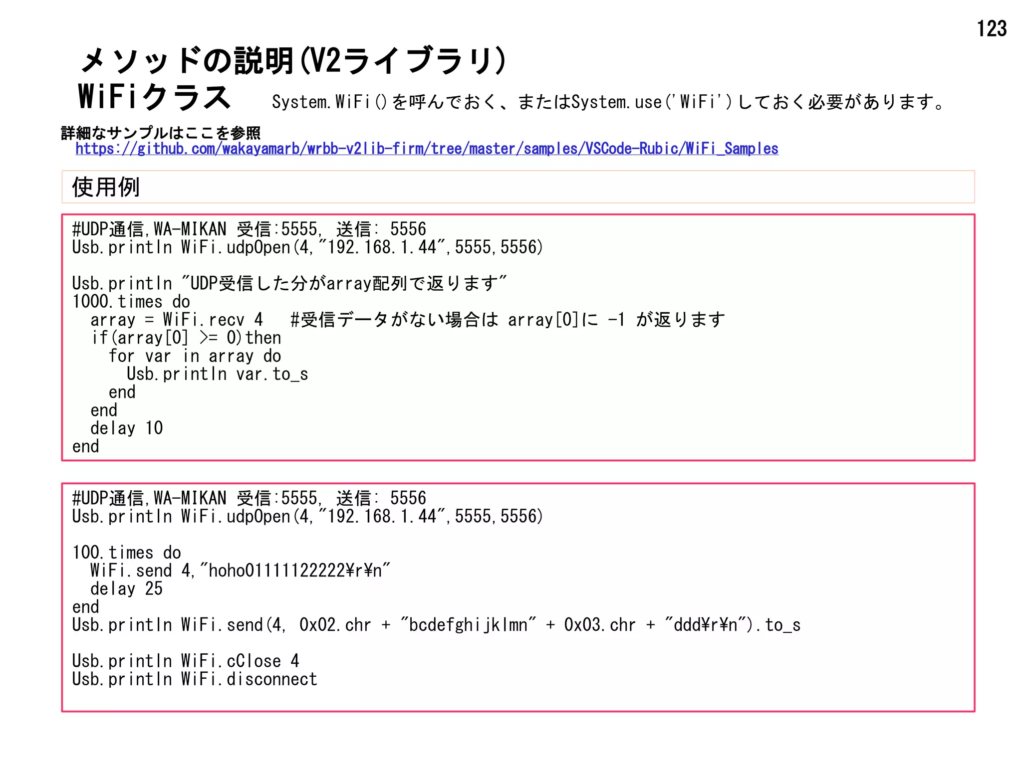 123
メソッドの説明(V2ライブラリ)
使用例
WiFiクラス
#UDP通信,WA-MIKAN 受信:5555, 送信: 5556
Usb.println WiFi.udpOpen(4,"192.168.1.44",5555,5556)
Usb.println "UDP受信した分がarray配列で返ります"
1000.times do
array = WiFi.recv 4 #受信データがない場合は array[0]に -1 が返ります
if(array[0] >= 0)then
for var in array do
Usb.println var.to_s
end
end
delay 10
end
#UDP通信,WA-MIKAN 受信:5555, 送信: 5556
Usb.println WiFi.udpOpen(4,"192.168.1.44",5555,5556)
100.times do
WiFi.send 4,"hoho01111122222rn"
delay 25
end
Usb.println WiFi.send(4, 0x02.chr + "bcdefghijklmn" + 0x03.chr + "dddrn").to_s
Usb.println WiFi.cClose 4
Usb.println WiFi.disconnect
System.WiFi()を呼んでおく、またはSystem.use('WiFi')しておく必要があります。
詳細なサンプルはここを参照
https://github.com/wakayamarb/wrbb-v2lib-firm/tree/master/samples/VSCode-Rubic/WiFi_Samples
 