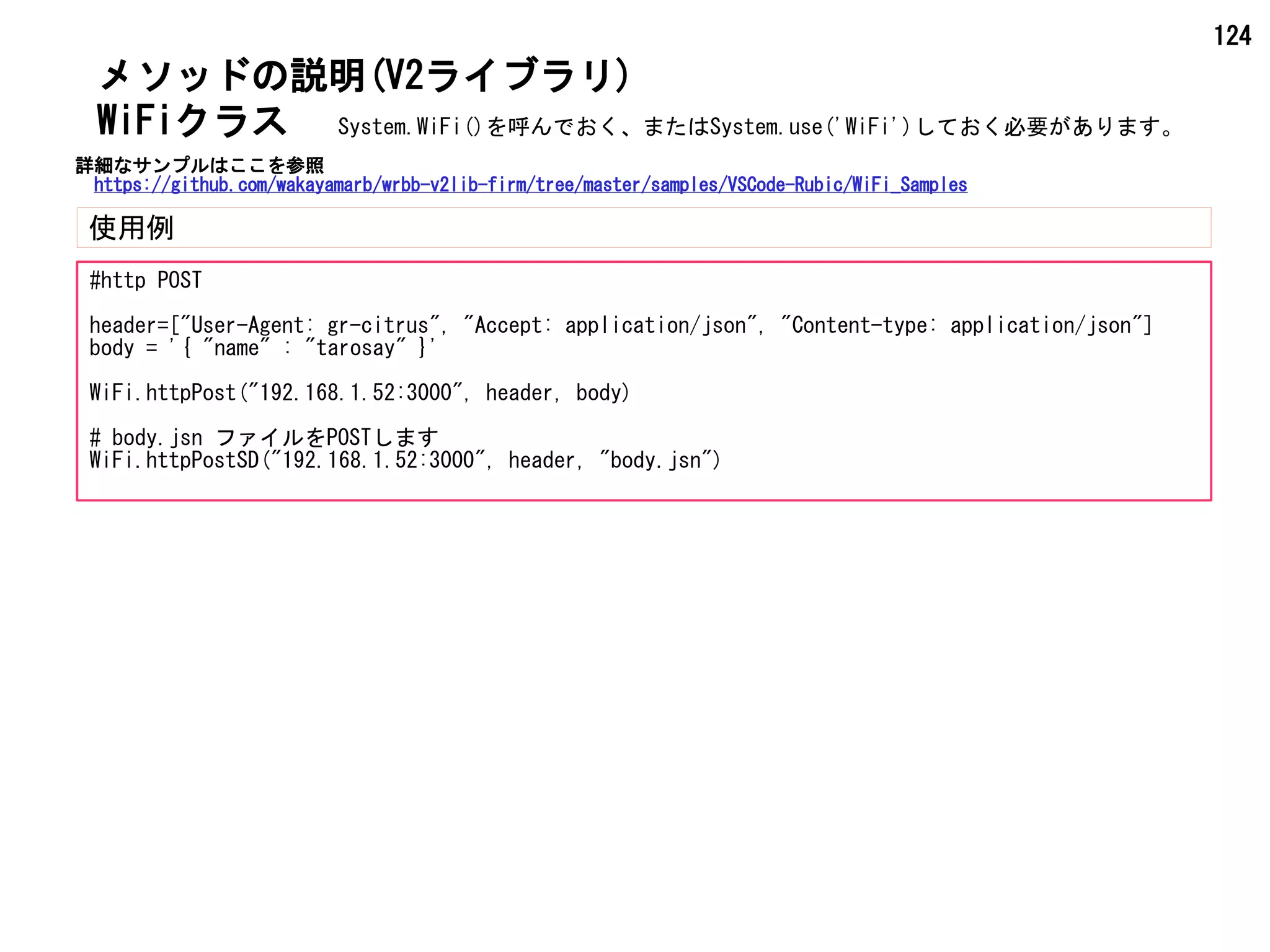 124
メソッドの説明(V2ライブラリ)
使用例
WiFiクラス
#http POST
header=["User-Agent: gr-citrus", "Accept: application/json", "Content-type: application/json"]
body = '{ "name" : "tarosay" }'
WiFi.httpPost("192.168.1.52:3000", header, body)
# body.jsn ファイルをPOSTします
WiFi.httpPostSD("192.168.1.52:3000", header, "body.jsn")
System.WiFi()を呼んでおく、またはSystem.use('WiFi')しておく必要があります。
詳細なサンプルはここを参照
https://github.com/wakayamarb/wrbb-v2lib-firm/tree/master/samples/VSCode-Rubic/WiFi_Samples
 