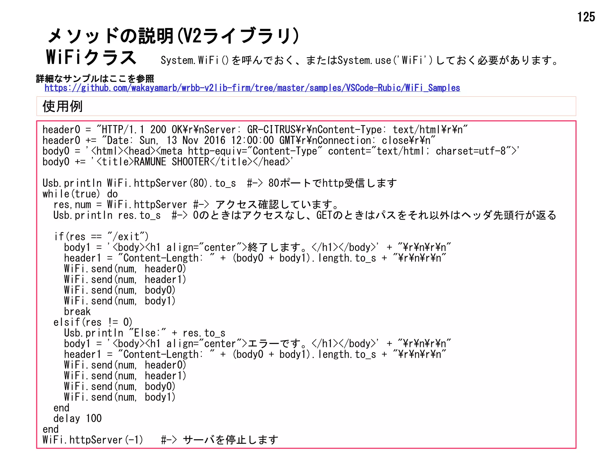 125
メソッドの説明(V2ライブラリ)
使用例
WiFiクラス
header0 = "HTTP/1.1 200 OKrnServer: GR-CITRUSrnContent-Type: text/htmlrn"
header0 += "Date: Sun, 13 Nov 2016 12:00:00 GMTrnConnection: closern"
body0 = '<html><head><meta http-equiv="Content-Type" content="text/html; charset=utf-8">'
body0 += '<title>RAMUNE SHOOTER</title></head>'
Usb.println WiFi.httpServer(80).to_s #-> 80ポートでhttp受信します
while(true) do
res,num = WiFi.httpServer #-> アクセス確認しています。
Usb.println res.to_s #-> 0のときはアクセスなし、GETのときはパスをそれ以外はヘッダ先頭行が返る
if(res == "/exit")
body1 = '<body><h1 align="center">終了します。</h1></body>' + "rnrn"
header1 = "Content-Length: " + (body0 + body1).length.to_s + "rnrn"
WiFi.send(num, header0)
WiFi.send(num, header1)
WiFi.send(num, body0)
WiFi.send(num, body1)
break
elsif(res != 0)
Usb.println "Else:" + res.to_s
body1 = '<body><h1 align="center">エラーです。</h1></body>' + "rnrn"
header1 = "Content-Length: " + (body0 + body1).length.to_s + "rnrn"
WiFi.send(num, header0)
WiFi.send(num, header1)
WiFi.send(num, body0)
WiFi.send(num, body1)
end
delay 100
end
WiFi.httpServer(-1)　 #-> サーバを停止します
System.WiFi()を呼んでおく、またはSystem.use('WiFi')しておく必要があります。
詳細なサンプルはここを参照
https://github.com/wakayamarb/wrbb-v2lib-firm/tree/master/samples/VSCode-Rubic/WiFi_Samples
 