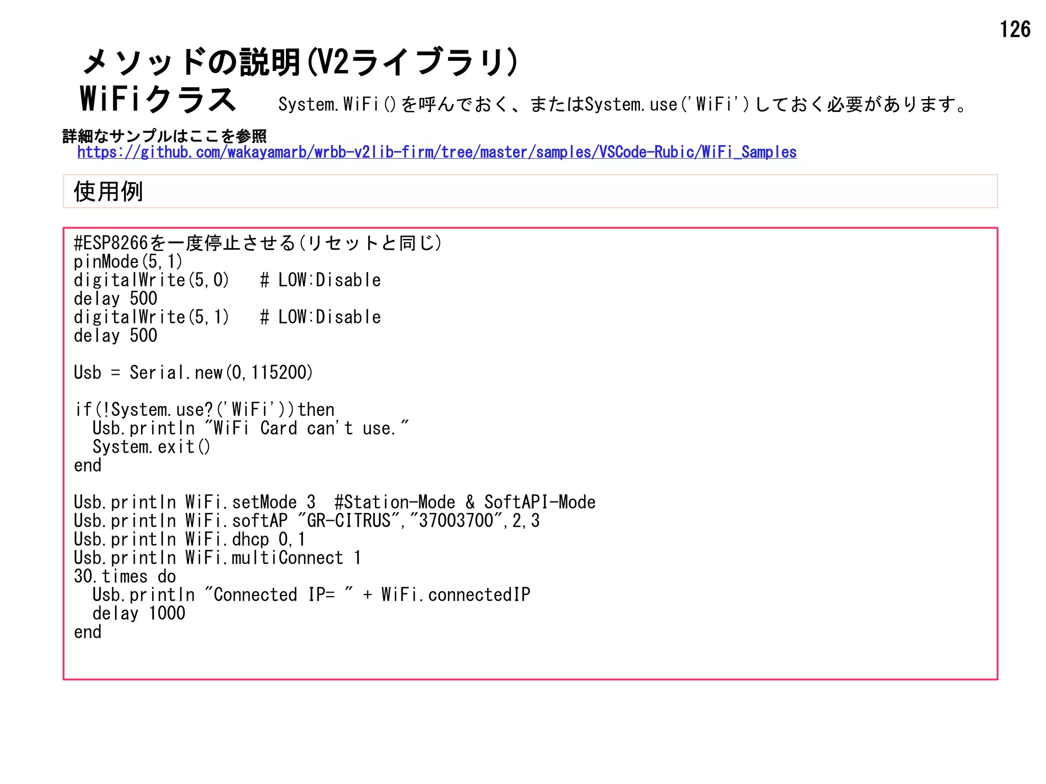 126
メソッドの説明(V2ライブラリ)
使用例
WiFiクラス
#ESP8266を一度停止させる(リセットと同じ)
pinMode(5,1)
digitalWrite(5,0) # LOW:Disable
delay 500
digitalWrite(5,1) # LOW:Disable
delay 500
Usb = Serial.new(0,115200)
if(!System.use?('WiFi'))then
Usb.println "WiFi Card can't use."
System.exit()
end
Usb.println WiFi.setMode 3 #Station-Mode & SoftAPI-Mode
Usb.println WiFi.softAP "GR-CITRUS","37003700",2,3
Usb.println WiFi.dhcp 0,1
Usb.println WiFi.multiConnect 1
30.times do
Usb.println "Connected IP= " + WiFi.connectedIP
delay 1000
end
System.WiFi()を呼んでおく、またはSystem.use('WiFi')しておく必要があります。
詳細なサンプルはここを参照
https://github.com/wakayamarb/wrbb-v2lib-firm/tree/master/samples/VSCode-Rubic/WiFi_Samples
 