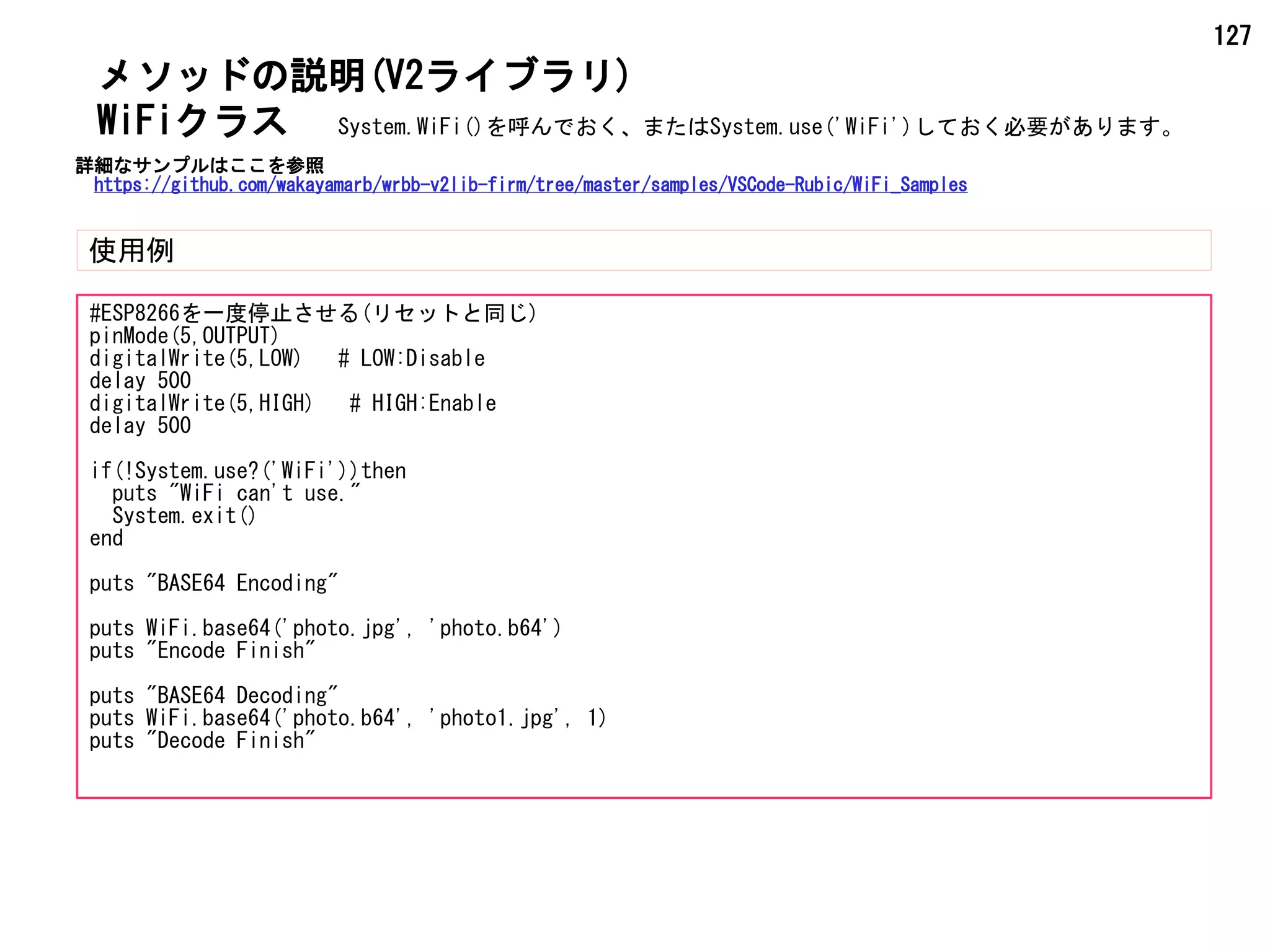 127
メソッドの説明(V2ライブラリ)
使用例
WiFiクラス
#ESP8266を一度停止させる(リセットと同じ)
pinMode(5,OUTPUT)
digitalWrite(5,LOW) # LOW:Disable
delay 500
digitalWrite(5,HIGH) # HIGH:Enable
delay 500
if(!System.use?('WiFi'))then
puts "WiFi can't use."
System.exit()
end
puts "BASE64 Encoding"
puts WiFi.base64('photo.jpg', 'photo.b64')
puts "Encode Finish"
puts "BASE64 Decoding"
puts WiFi.base64('photo.b64', 'photo1.jpg', 1)
puts "Decode Finish"
System.WiFi()を呼んでおく、またはSystem.use('WiFi')しておく必要があります。
詳細なサンプルはここを参照
https://github.com/wakayamarb/wrbb-v2lib-firm/tree/master/samples/VSCode-Rubic/WiFi_Samples
 
