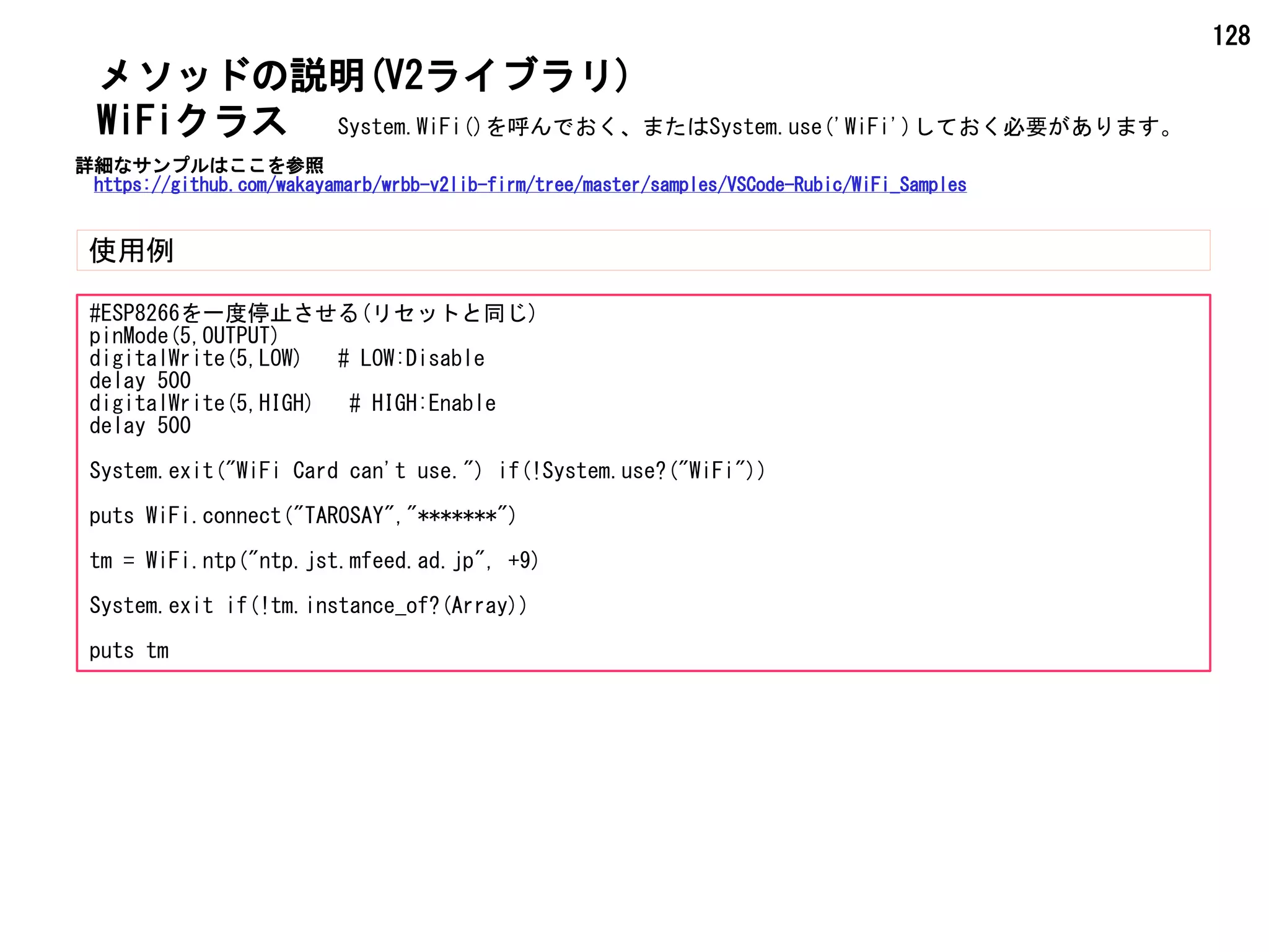 128
メソッドの説明(V2ライブラリ)
使用例
WiFiクラス
#ESP8266を一度停止させる(リセットと同じ)
pinMode(5,OUTPUT)
digitalWrite(5,LOW) # LOW:Disable
delay 500
digitalWrite(5,HIGH) # HIGH:Enable
delay 500
System.exit("WiFi Card can't use.") if(!System.use?("WiFi"))
puts WiFi.connect("TAROSAY","*******")
tm = WiFi.ntp("ntp.jst.mfeed.ad.jp", +9)
System.exit if(!tm.instance_of?(Array))
puts tm
System.WiFi()を呼んでおく、またはSystem.use('WiFi')しておく必要があります。
詳細なサンプルはここを参照
https://github.com/wakayamarb/wrbb-v2lib-firm/tree/master/samples/VSCode-Rubic/WiFi_Samples
 