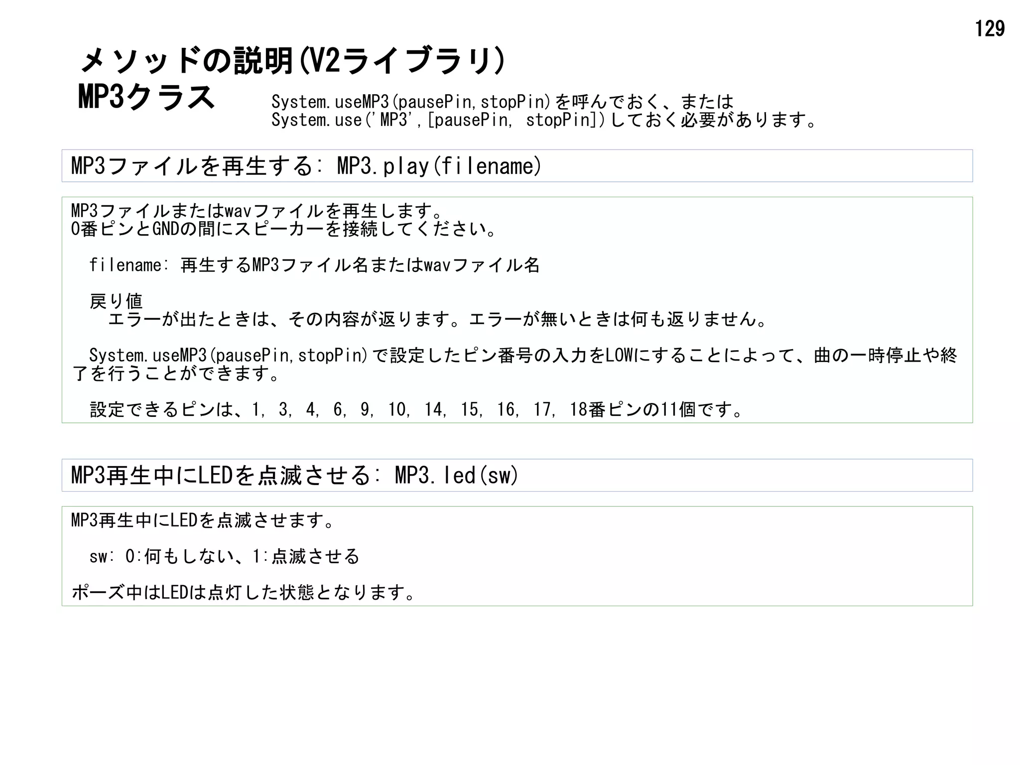 129
System.useMP3(pausePin,stopPin)を呼んでおく、または
System.use('MP3',[pausePin, stopPin])しておく必要があります。
MP3クラス
メソッドの説明(V2ライブラリ)
MP3ファイルを再生する: MP3.play(filename)
MP3ファイルまたはwavファイルを再生します。
0番ピンとGNDの間にスピーカーを接続してください。
　filename: 再生するMP3ファイル名またはwavファイル名
　戻り値
　　エラーが出たときは、その内容が返ります。エラーが無いときは何も返りません。
　System.useMP3(pausePin,stopPin)で設定したピン番号の入力をLOWにすることによって、曲の一時停止や終
了を行うことができます。
　設定できるピンは、1, 3, 4, 6, 9, 10, 14, 15, 16, 17, 18番ピンの11個です。
MP3再生中にLEDを点滅させる: MP3.led(sw)
MP3再生中にLEDを点滅させます。
sw: 0:何もしない、1:点滅させる
ポーズ中はLEDは点灯した状態となります。
 