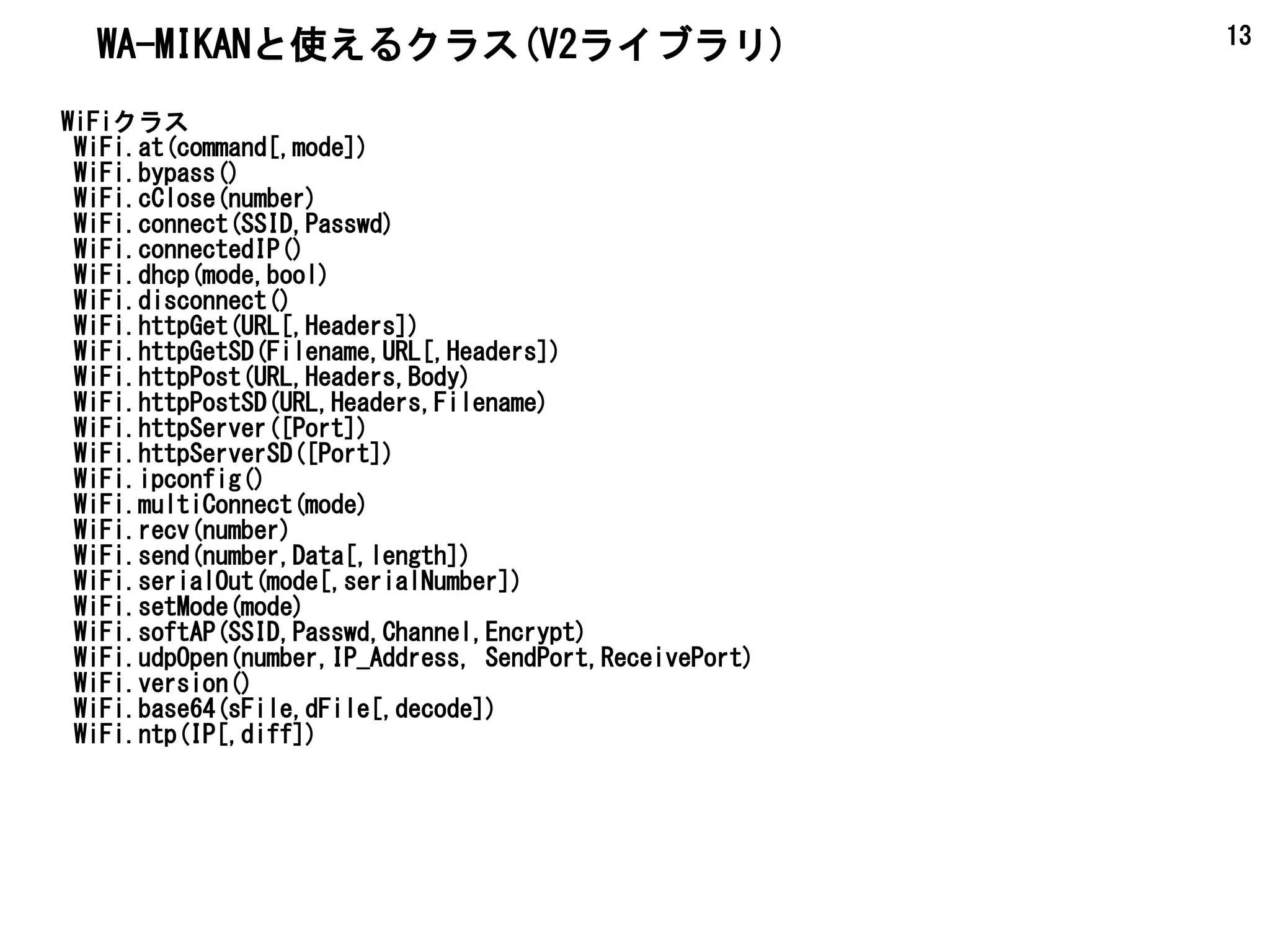 13
WiFiクラス
WiFi.at(command[,mode])
WiFi.bypass()
WiFi.cClose(number)
WiFi.connect(SSID,Passwd)
WiFi.connectedIP()
WiFi.dhcp(mode,bool)
WiFi.disconnect()
WiFi.httpGet(URL[,Headers])
WiFi.httpGetSD(Filename,URL[,Headers])
WiFi.httpPost(URL,Headers,Body)
WiFi.httpPostSD(URL,Headers,Filename)
WiFi.httpServer([Port])
WiFi.httpServerSD([Port])
WiFi.ipconfig()
WiFi.multiConnect(mode)
WiFi.recv(number)
WiFi.send(number,Data[,length])
WiFi.serialOut(mode[,serialNumber])
WiFi.setMode(mode)
WiFi.softAP(SSID,Passwd,Channel,Encrypt)
WiFi.udpOpen(number,IP_Address, SendPort,ReceivePort)
WiFi.version()
WiFi.base64(sFile,dFile[,decode])
WiFi.ntp(IP[,diff])
WA-MIKANと使えるクラス(V2ライブラリ)
 