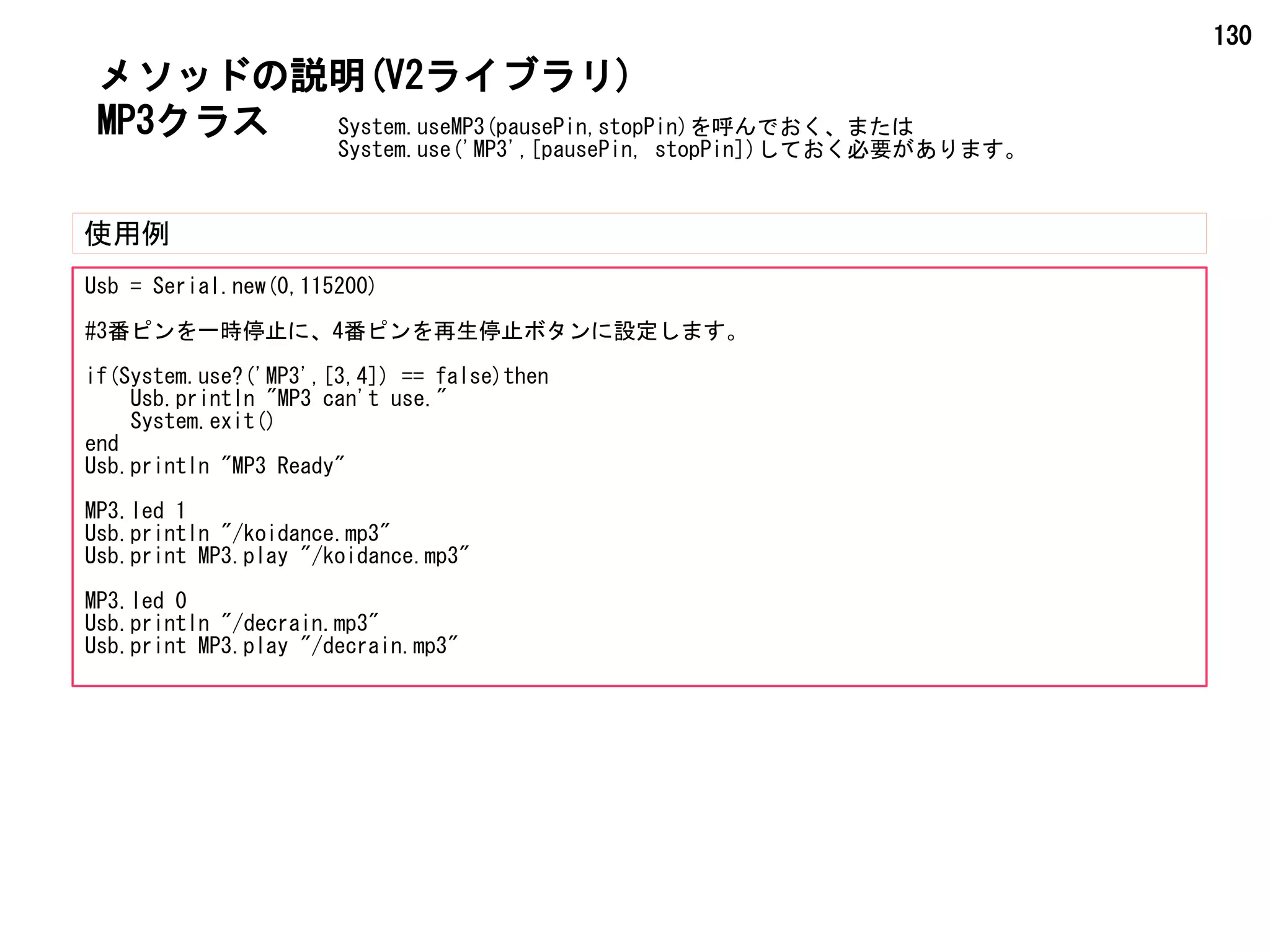 130
MP3クラス
メソッドの説明(V2ライブラリ)
使用例
Usb = Serial.new(0,115200)
#3番ピンを一時停止に、4番ピンを再生停止ボタンに設定します。
if(System.use?('MP3',[3,4]) == false)then
Usb.println "MP3 can't use."
System.exit()
end
Usb.println "MP3 Ready"
MP3.led 1
Usb.println "/koidance.mp3"
Usb.print MP3.play "/koidance.mp3"
MP3.led 0
Usb.println "/decrain.mp3"
Usb.print MP3.play "/decrain.mp3"
System.useMP3(pausePin,stopPin)を呼んでおく、または
System.use('MP3',[pausePin, stopPin])しておく必要があります。
 
