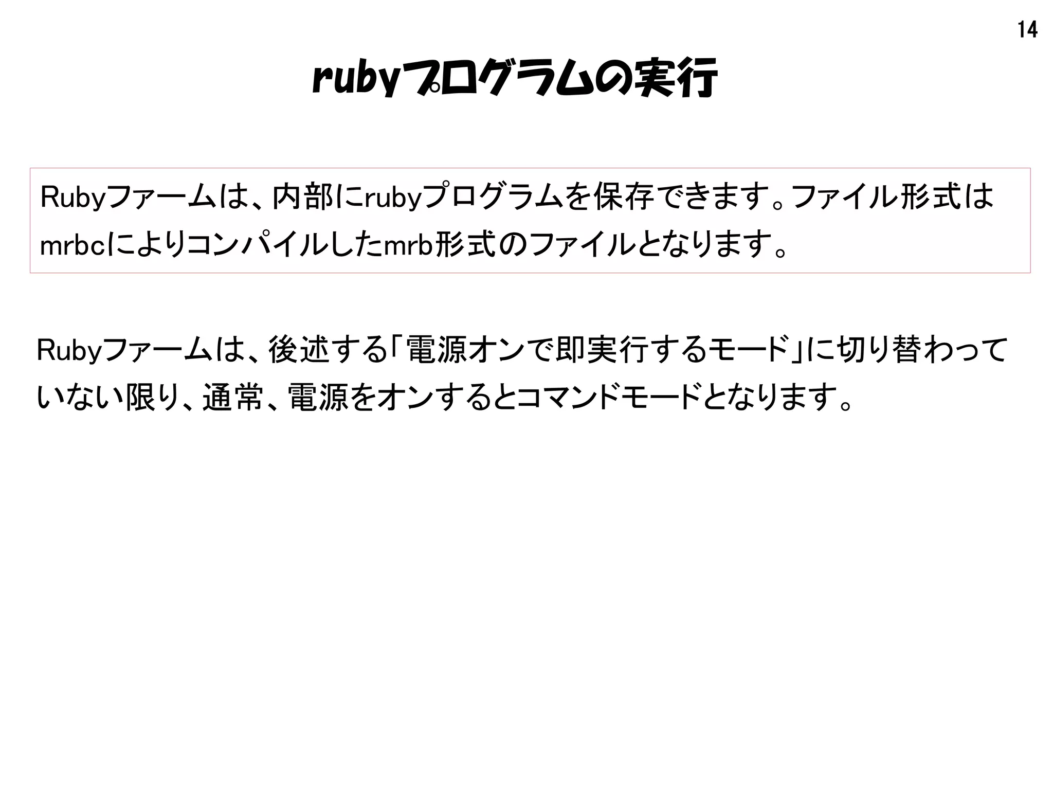 14
rubyプログラムの実行
Rubyファームは、内部にrubyプログラムを保存できます。ファイル形式は
mrbcによりコンパイルしたmrb形式のファイルとなります。
Rubyファームは、後述する「電源オンで即実行するモード」に切り替わって
いない限り、通常、電源をオンするとコマンドモードとなります。
 