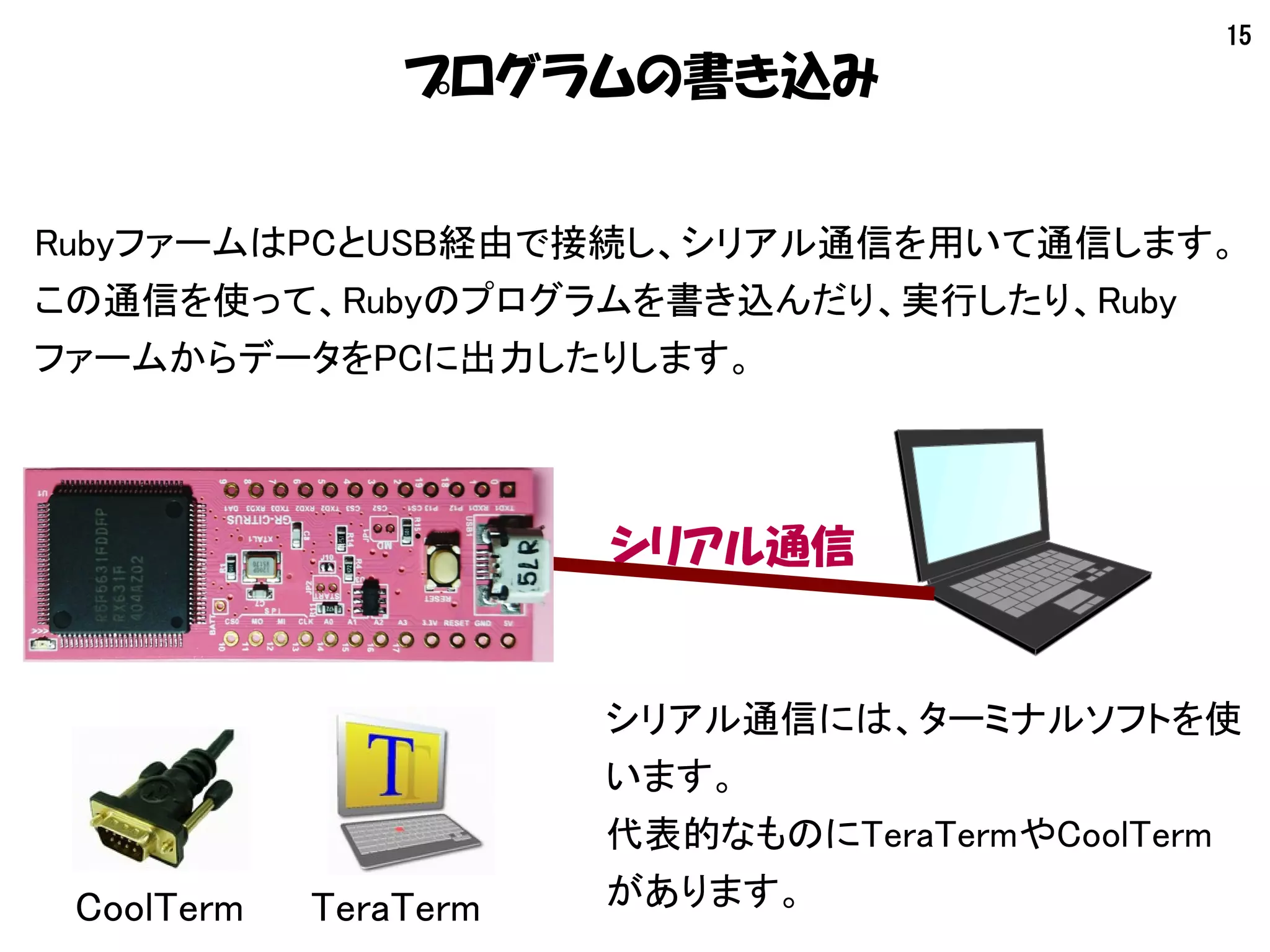 15
プログラムの書き込み
RubyファームはPCとUSB経由で接続し、シリアル通信を用いて通信します。
この通信を使って、Rubyのプログラムを書き込んだり、実行したり、Ruby
ファームからデータをPCに出力したりします。
シリアル通信
シリアル通信には、ターミナルソフトを使
います。
代表的なものにTeraTermやCoolTerm
があります。TeraTermCoolTerm
 