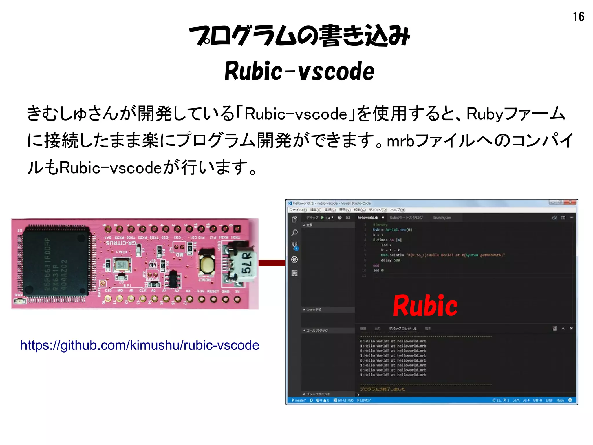 16
プログラムの書き込み
Rubic-vscode
きむしゅさんが開発している「Rubic-vscode」を使用すると、Rubyファーム
に接続したまま楽にプログラム開発ができます。mrbファイルへのコンパイ
ルもRubic-vscodeが行います。
Rubic
https://github.com/kimushu/rubic-vscode
 