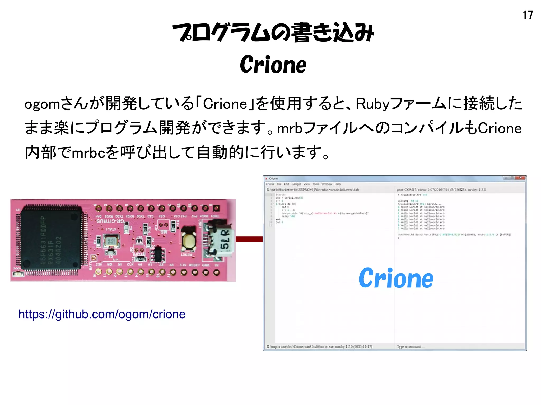 17
プログラムの書き込み
Crione
ogomさんが開発している「Crione」を使用すると、Rubyファームに接続した
まま楽にプログラム開発ができます。mrbファイルへのコンパイルもCrione
内部でmrbcを呼び出して自動的に行います。
Crione
https://github.com/ogom/crione
 