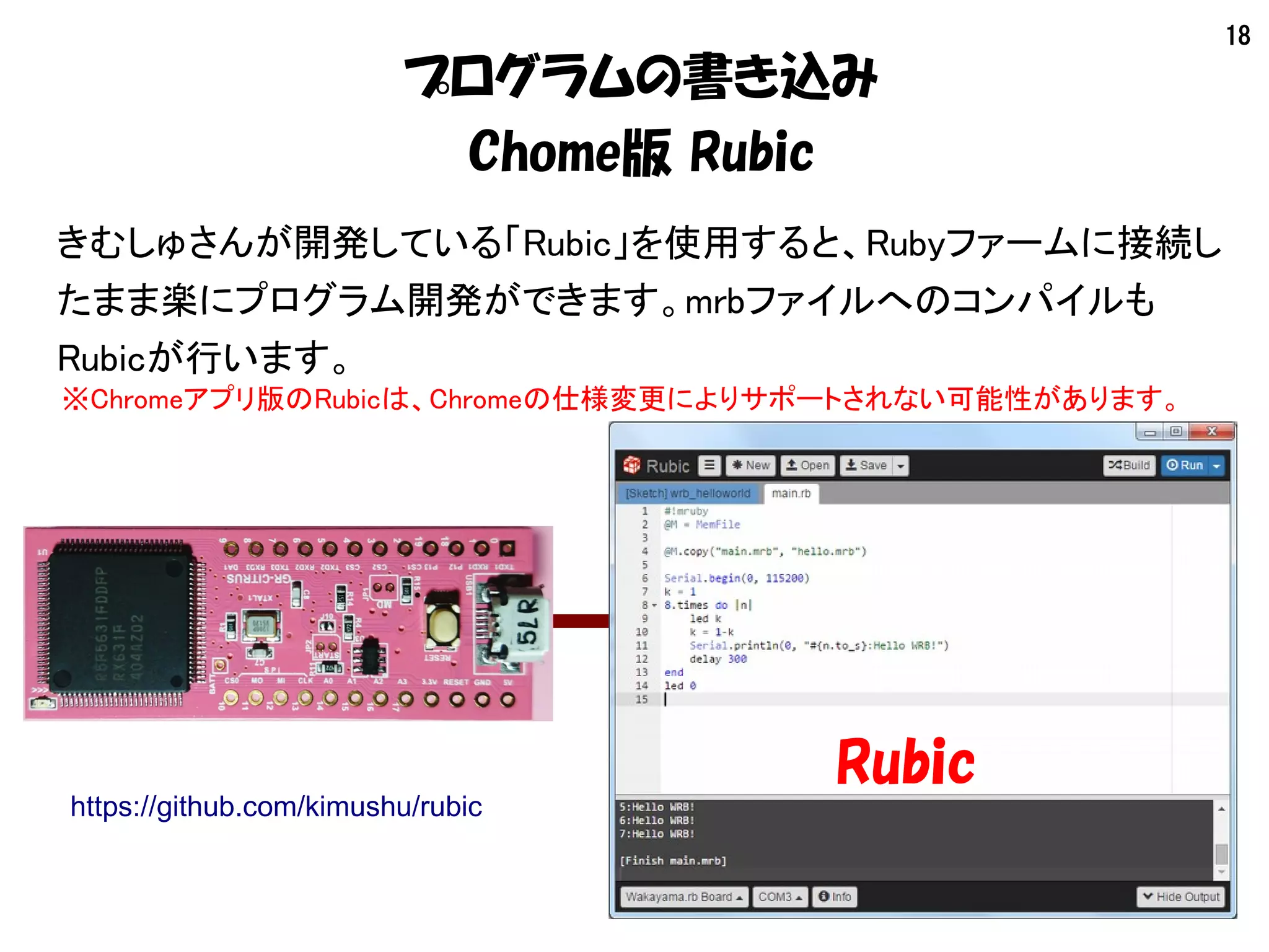 18
プログラムの書き込み
Chome版 Rubic
きむしゅさんが開発している「Rubic」を使用すると、Rubyファームに接続し
たまま楽にプログラム開発ができます。mrbファイルへのコンパイルも
Rubicが行います。
Rubic
https://github.com/kimushu/rubic
※Chromeアプリ版のRubicは、Chromeの仕様変更によりサポートされない可能性があります。
 