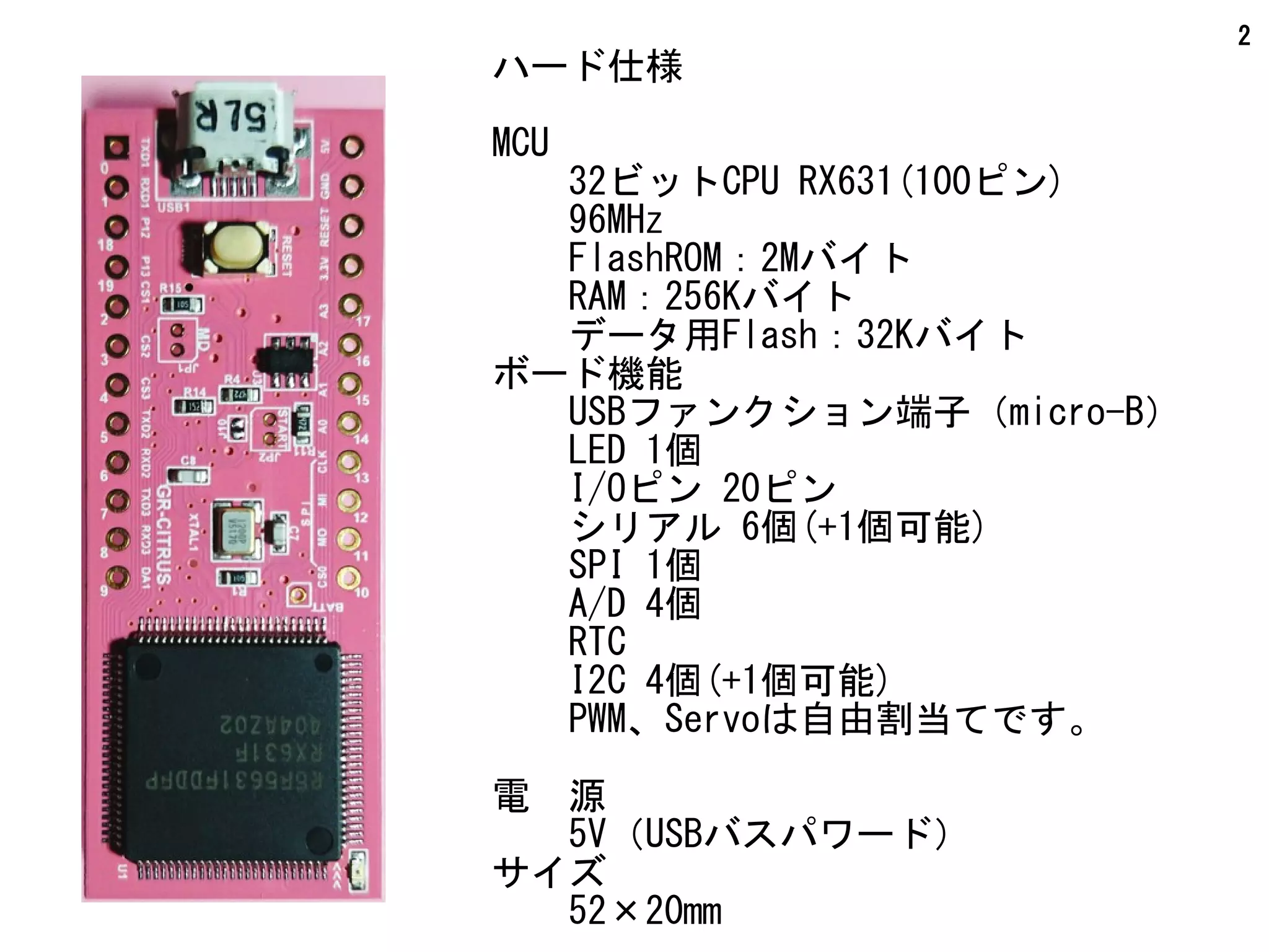2
ハード仕様
MCU
　　32ビットCPU RX631(100ピン)
　　96MHz
　　FlashROM：2Mバイト
　　RAM：256Kバイト
　　データ用Flash：32Kバイト
ボード機能
　　USBファンクション端子（micro-B）
　　LED 1個
I/Oピン 20ピン
　　シリアル 6個(+1個可能)
　　SPI 1個
　　A/D 4個
　　RTC
　　I2C 4個(+1個可能)
　　PWM、Servoは自由割当てです。
電　源
　　5V（USBバスパワード）
サイズ
　　52×20mm
 