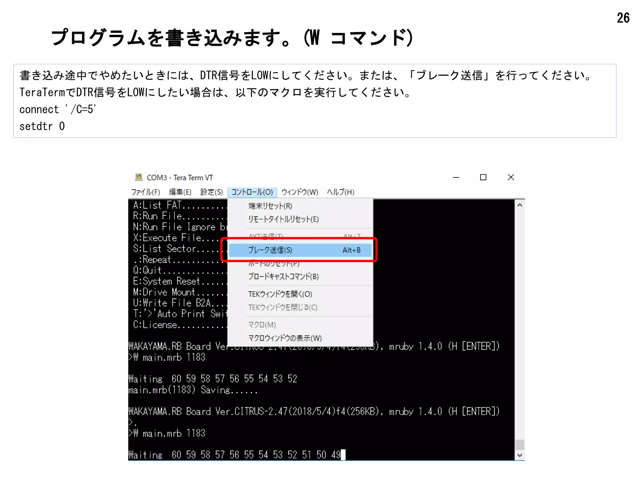 26
プログラムを書き込みます。(W コマンド)
書き込み途中でやめたいときには、DTR信号をLOWにしてください。または、「ブレーク送信」を行ってください。
TeraTermでDTR信号をLOWにしたい場合は、以下のマクロを実行してください。
connect '/C=5'
setdtr 0
 