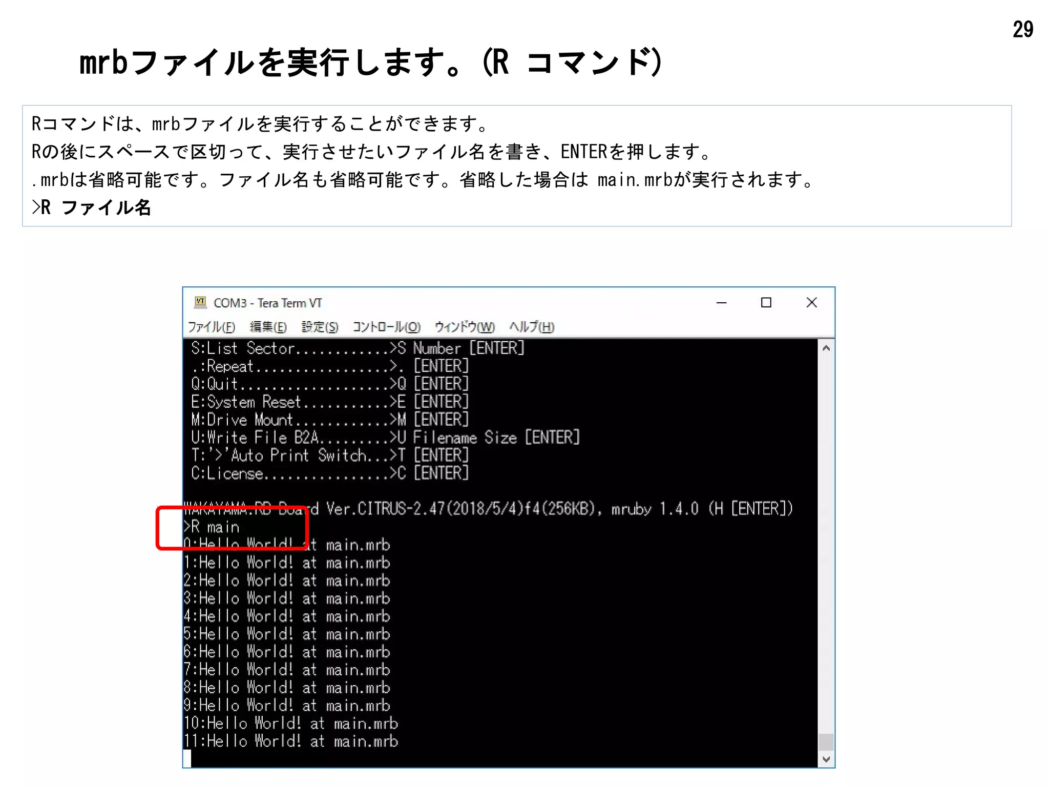 29
mrbファイルを実行します。(R コマンド)
Rコマンドは、mrbファイルを実行することができます。
Rの後にスペースで区切って、実行させたいファイル名を書き、ENTERを押します。
.mrbは省略可能です。ファイル名も省略可能です。省略した場合は main.mrbが実行されます。
>R ファイル名
 