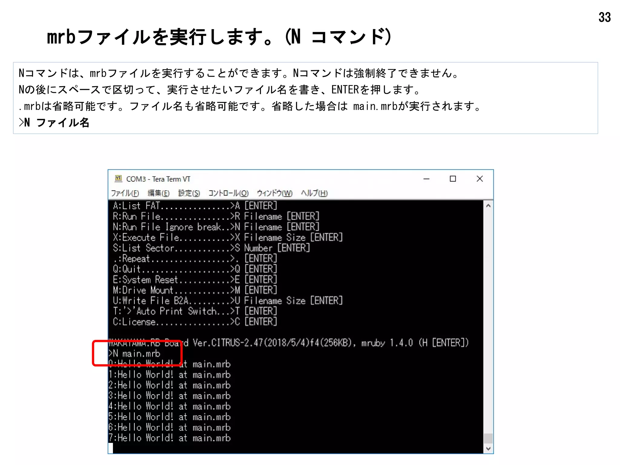 33
mrbファイルを実行します。(N コマンド)
Nコマンドは、mrbファイルを実行することができます。Nコマンドは強制終了できません。
Nの後にスペースで区切って、実行させたいファイル名を書き、ENTERを押します。
.mrbは省略可能です。ファイル名も省略可能です。省略した場合は main.mrbが実行されます。
>N ファイル名
 