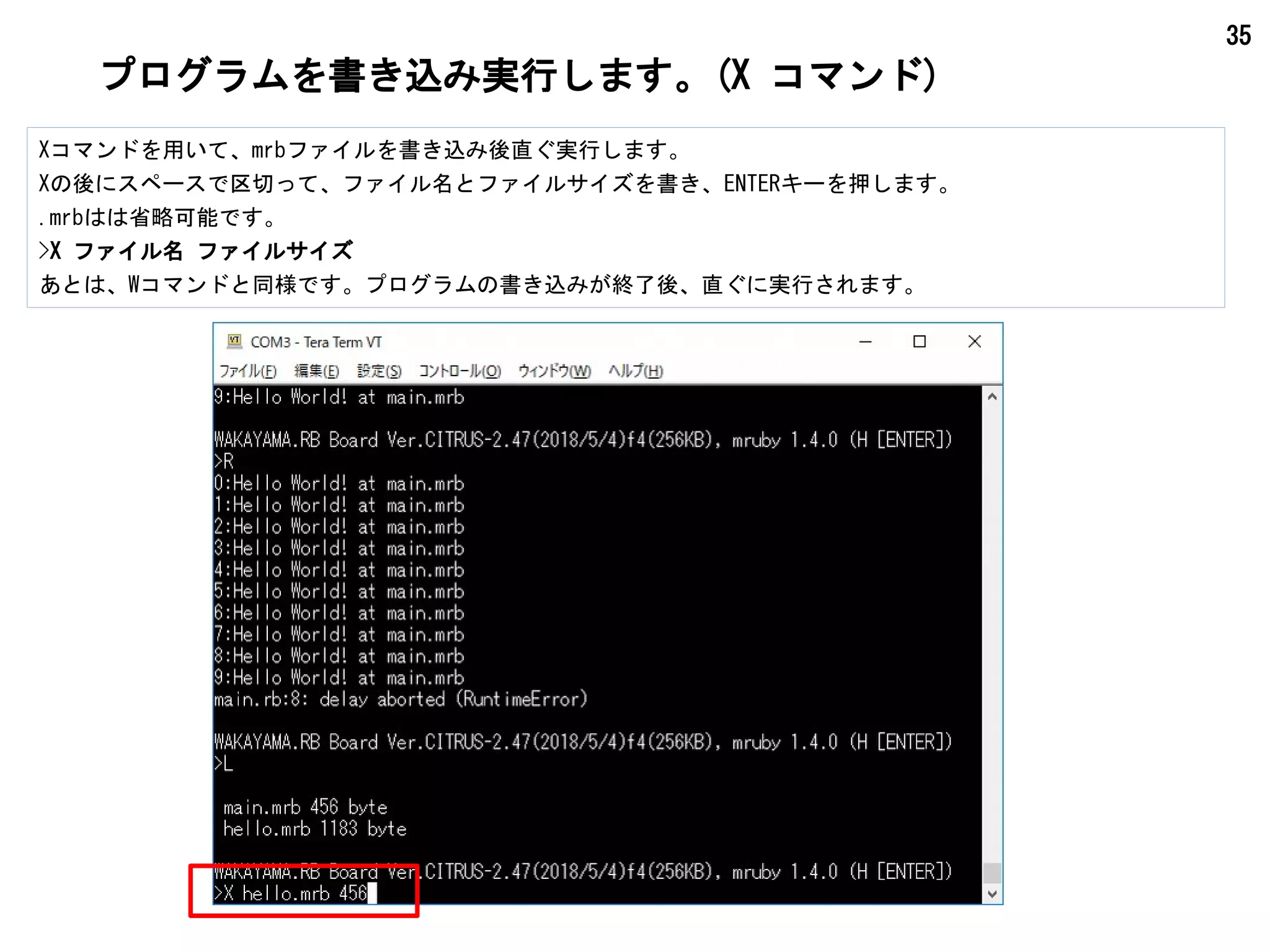 35
プログラムを書き込み実行します。(X コマンド)
Xコマンドを用いて、mrbファイルを書き込み後直ぐ実行します。
Xの後にスペースで区切って、ファイル名とファイルサイズを書き、ENTERキーを押します。
.mrbはは省略可能です。
>X ファイル名 ファイルサイズ
あとは、Wコマンドと同様です。プログラムの書き込みが終了後、直ぐに実行されます。
 