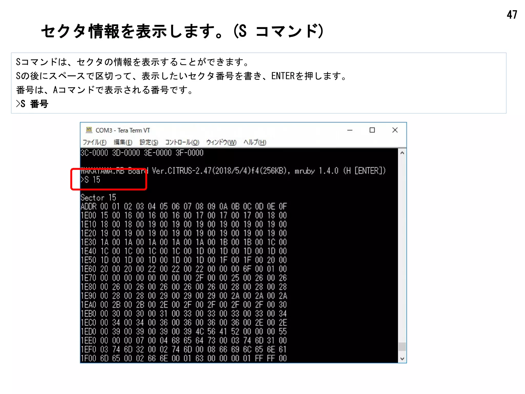 47
セクタ情報を表示します。(S コマンド)
Sコマンドは、セクタの情報を表示することができます。
Sの後にスペースで区切って、表示したいセクタ番号を書き、ENTERを押します。
番号は、Aコマンドで表示される番号です。
>S 番号
 