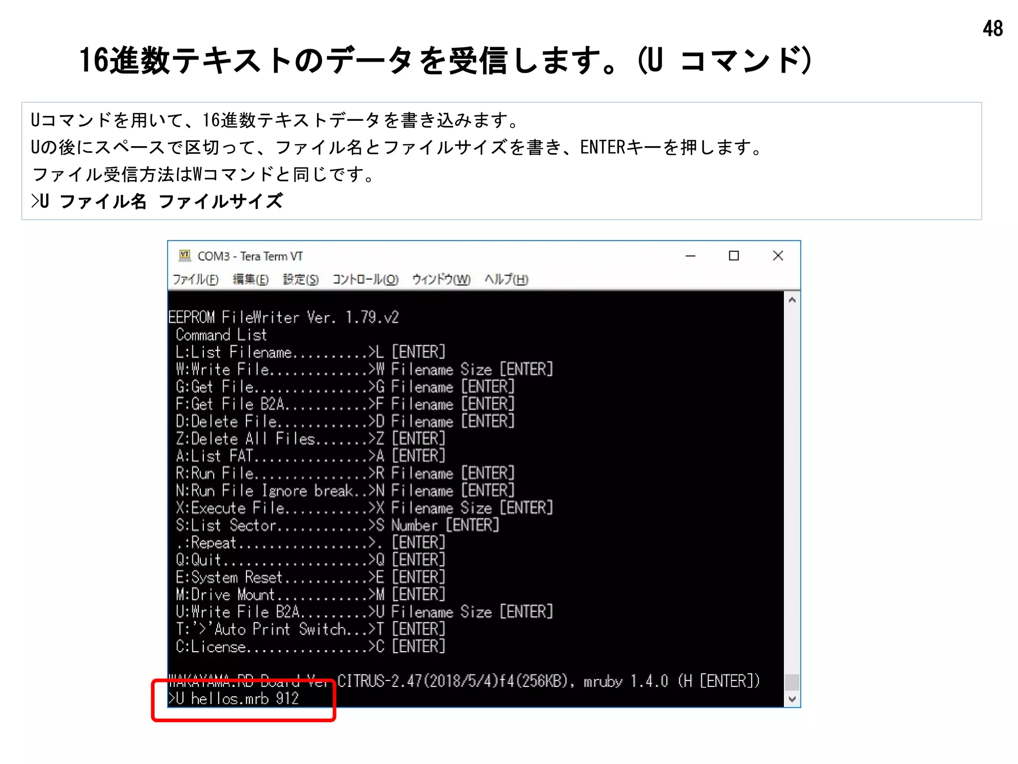 48
16進数テキストのデータを受信します。(U コマンド)
Uコマンドを用いて、16進数テキストデータを書き込みます。
Uの後にスペースで区切って、ファイル名とファイルサイズを書き、ENTERキーを押します。
ファイル受信方法はWコマンドと同じです。
>U ファイル名 ファイルサイズ
 