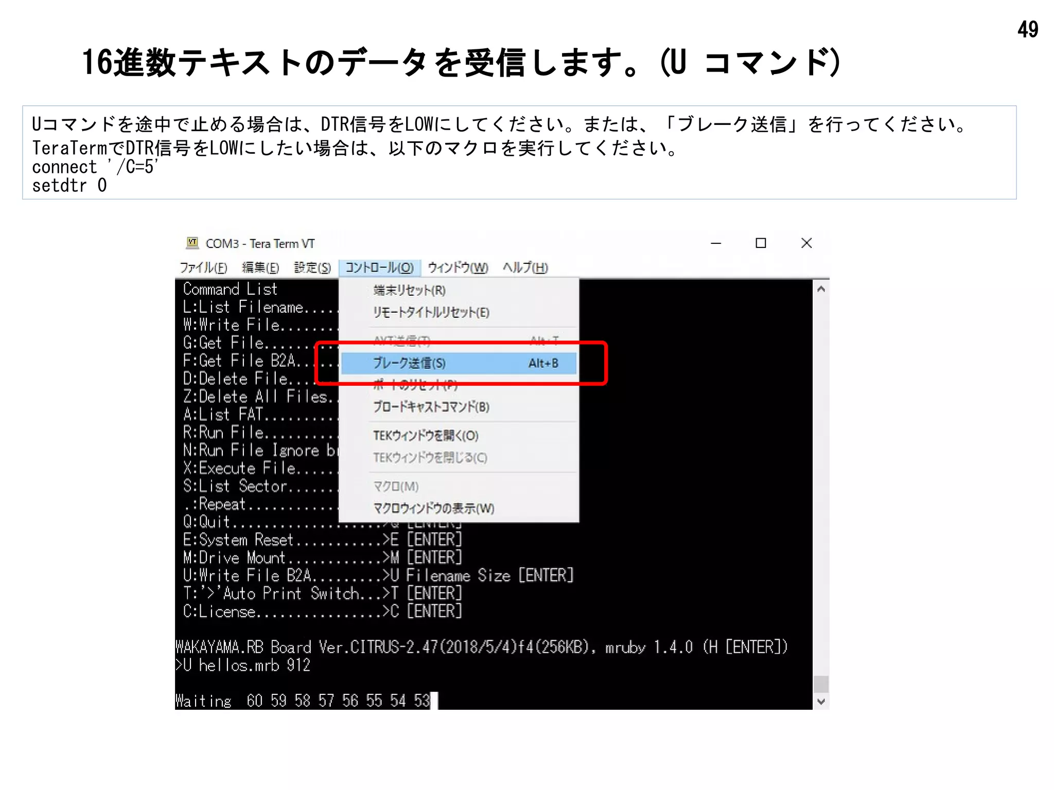 49
16進数テキストのデータを受信します。(U コマンド)
Uコマンドを途中で止める場合は、DTR信号をLOWにしてください。または、「ブレーク送信」を行ってください。
TeraTermでDTR信号をLOWにしたい場合は、以下のマクロを実行してください。
connect '/C=5'
setdtr 0
 