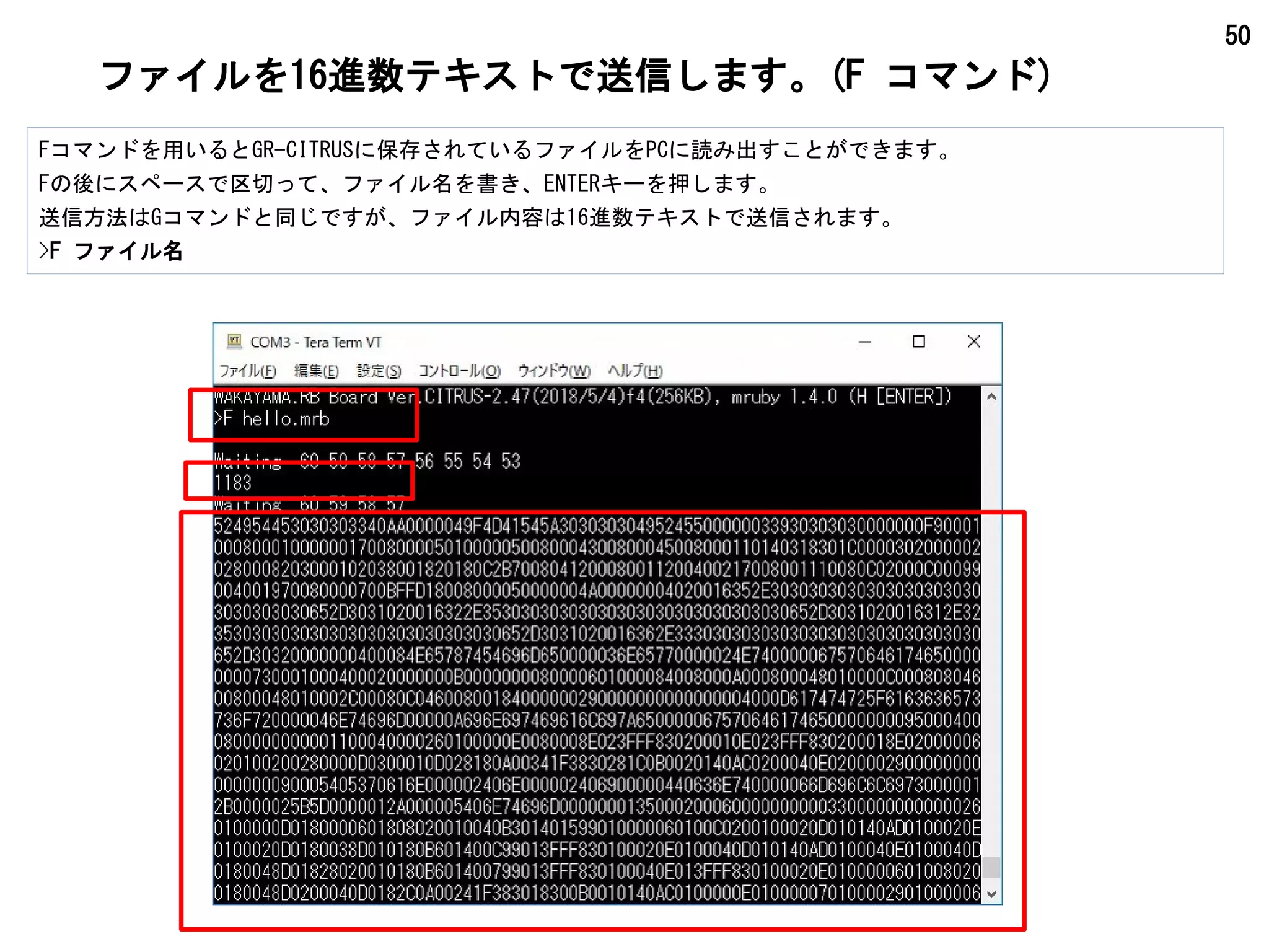 50
ファイルを16進数テキストで送信します。(F コマンド)
Fコマンドを用いるとGR-CITRUSに保存されているファイルをPCに読み出すことができます。
Fの後にスペースで区切って、ファイル名を書き、ENTERキーを押します。
送信方法はGコマンドと同じですが、ファイル内容は16進数テキストで送信されます。
>F ファイル名
 