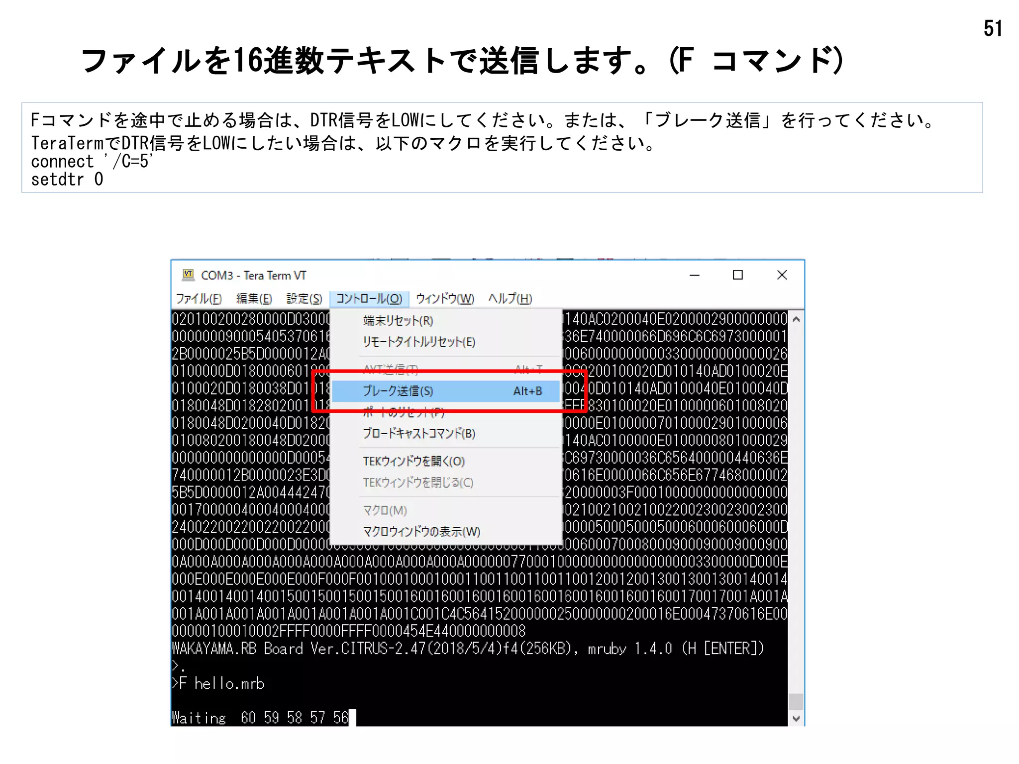 51
ファイルを16進数テキストで送信します。(F コマンド)
Fコマンドを途中で止める場合は、DTR信号をLOWにしてください。または、「ブレーク送信」を行ってください。
TeraTermでDTR信号をLOWにしたい場合は、以下のマクロを実行してください。
connect '/C=5'
setdtr 0
 