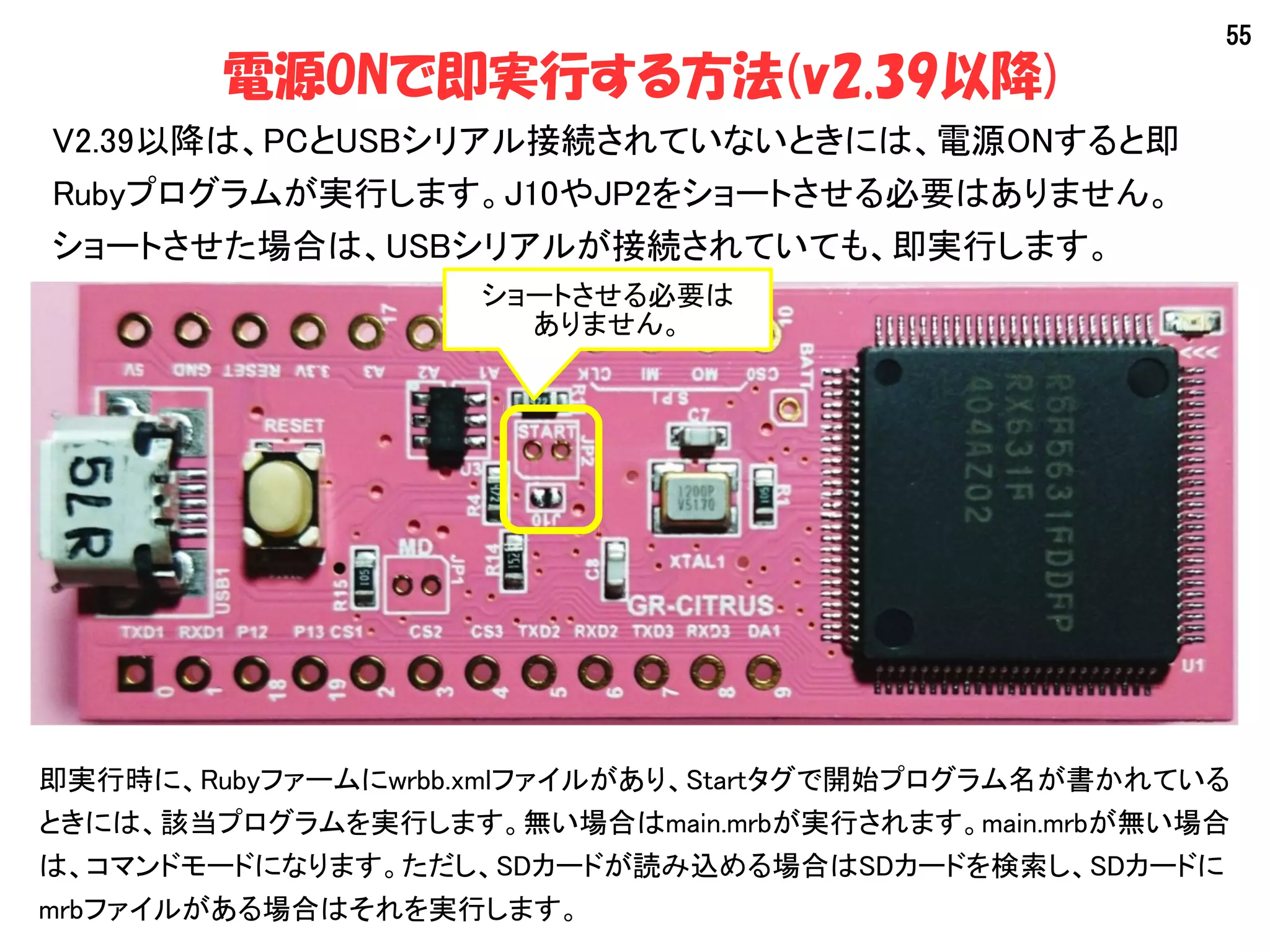 55
電源ONで即実行する方法(v2.39以降)
V2.39以降は、PCとUSBシリアル接続されていないときには、電源ONすると即
Rubyプログラムが実行します。J10やJP2をショートさせる必要はありません。
ショートさせた場合は、USBシリアルが接続されていても、即実行します。
即実行時に、Rubyファームにwrbb.xmlファイルがあり、Startタグで開始プログラム名が書かれている
ときには、該当プログラムを実行します。無い場合はmain.mrbが実行されます。main.mrbが無い場合
は、コマンドモードになります。ただし、SDカードが読み込める場合はSDカードを検索し、SDカードに
mrbファイルがある場合はそれを実行します。
ショートさせる必要は
ありません。
 