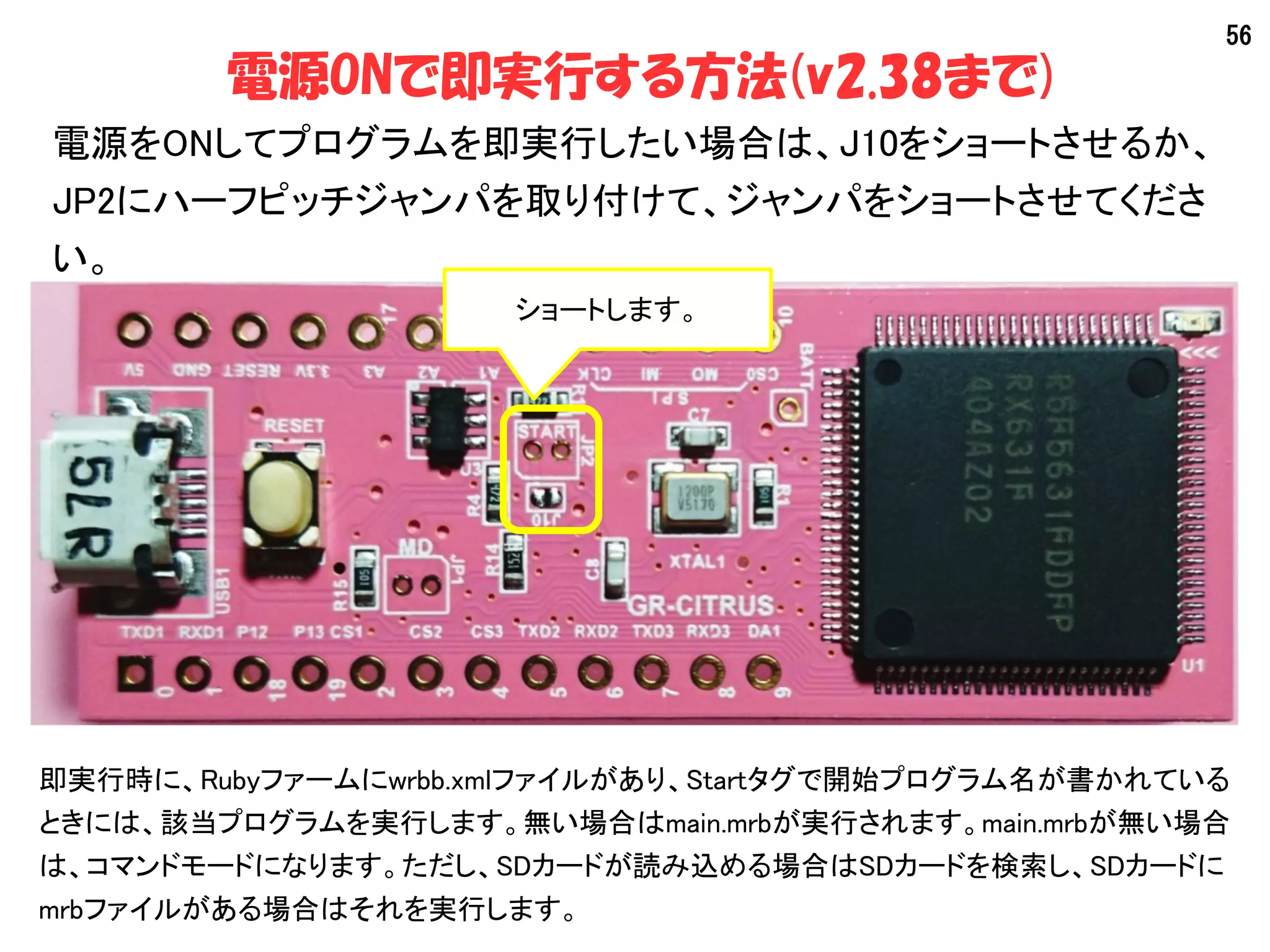 56
電源ONで即実行する方法(v2.38まで)
電源をONしてプログラムを即実行したい場合は、J10をショートさせるか、
JP2にハーフピッチジャンパを取り付けて、ジャンパをショートさせてくださ
い。
即実行時に、Rubyファームにwrbb.xmlファイルがあり、Startタグで開始プログラム名が書かれている
ときには、該当プログラムを実行します。無い場合はmain.mrbが実行されます。main.mrbが無い場合
は、コマンドモードになります。ただし、SDカードが読み込める場合はSDカードを検索し、SDカードに
mrbファイルがある場合はそれを実行します。
ショートします。
 