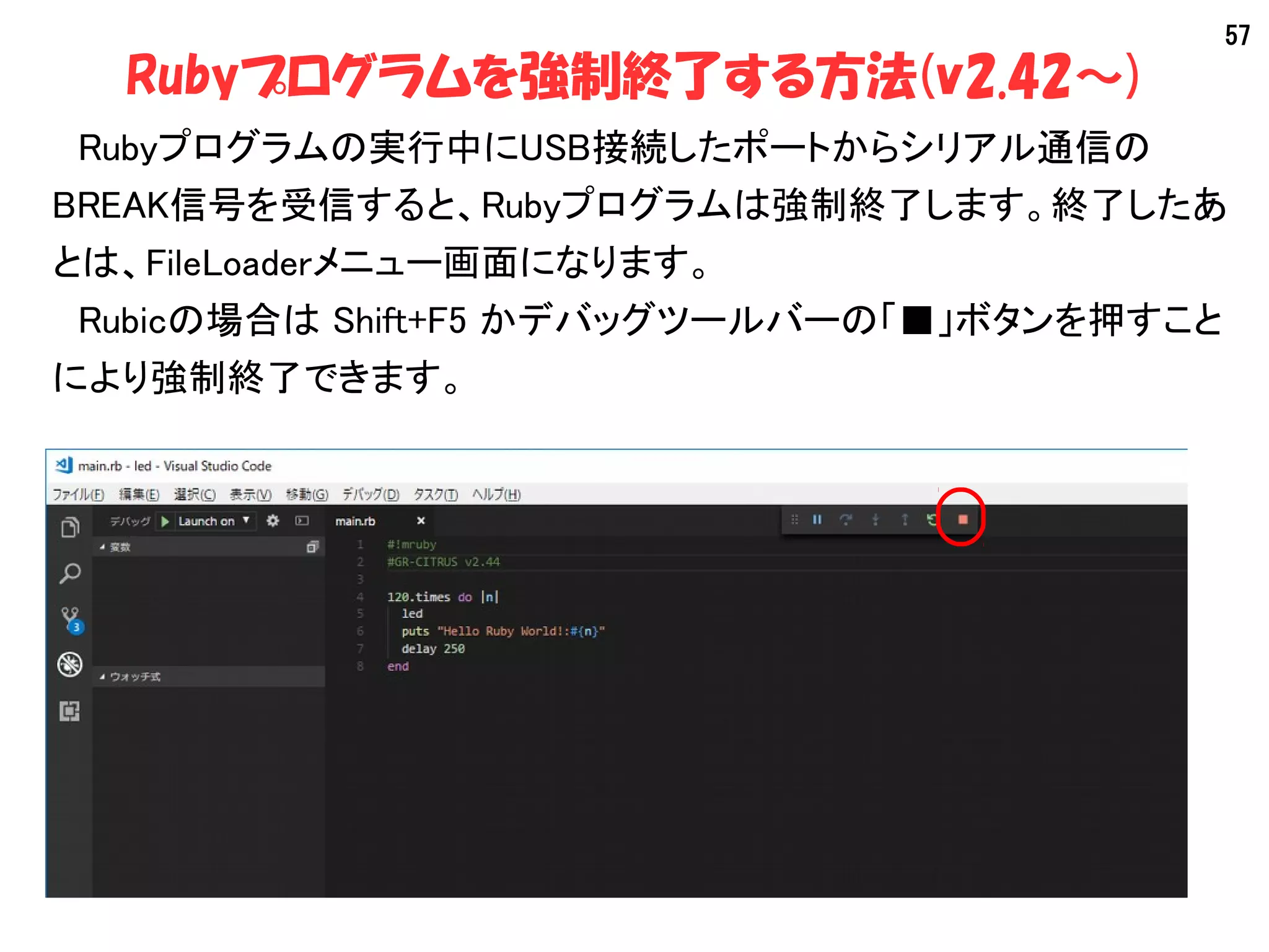57
Rubyプログラムを強制終了する方法(v2.42～)
　Rubyプログラムの実行中にUSB接続したポートからシリアル通信の
BREAK信号を受信すると、Rubyプログラムは強制終了します。終了したあ
とは、FileLoaderメニュー画面になります。
　Rubicの場合は Shift+F5 かデバッグツールバーの「■」ボタンを押すこと
により強制終了できます。
 