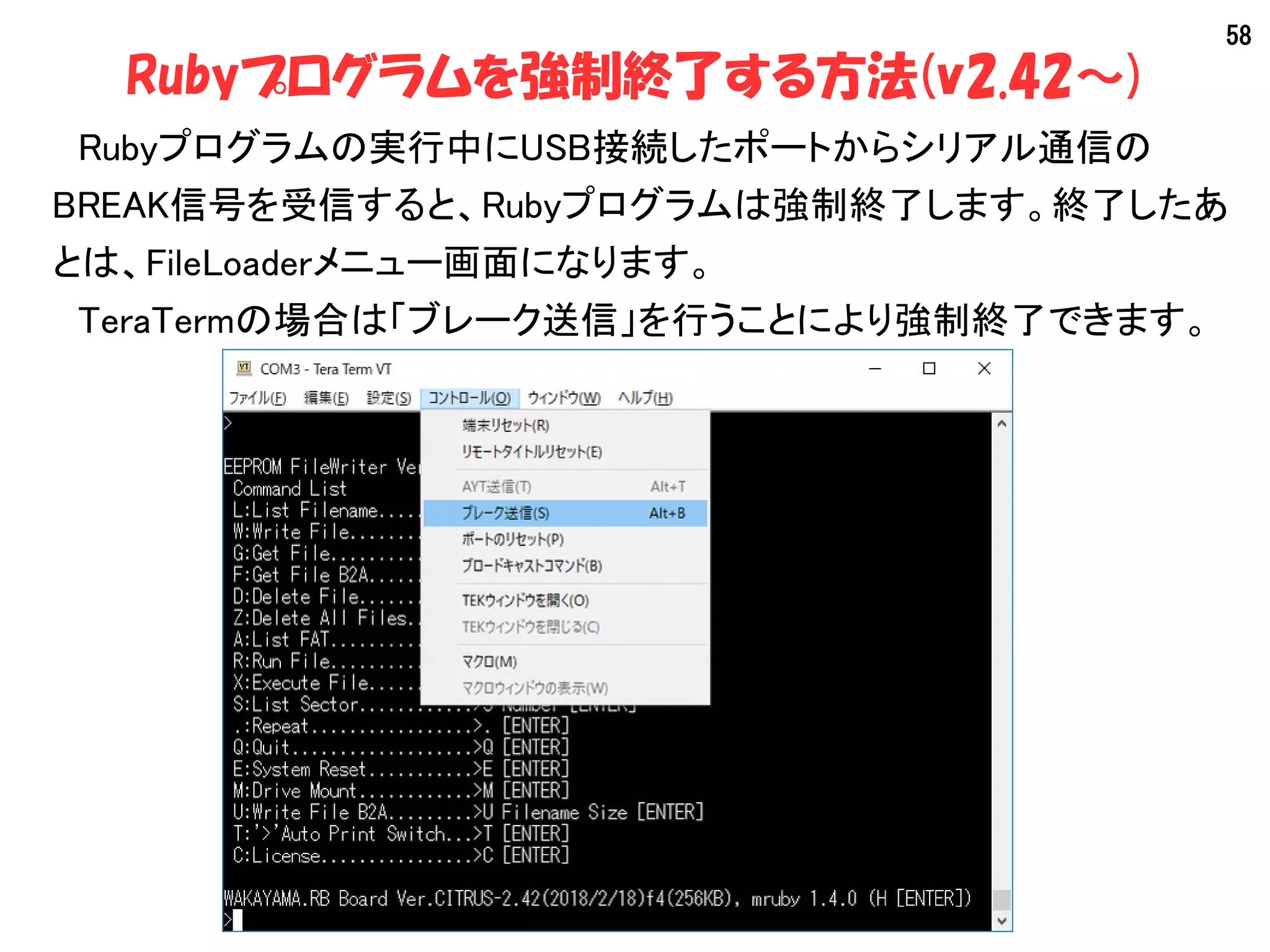 58
Rubyプログラムを強制終了する方法(v2.42～)
　Rubyプログラムの実行中にUSB接続したポートからシリアル通信の
BREAK信号を受信すると、Rubyプログラムは強制終了します。終了したあ
とは、FileLoaderメニュー画面になります。
　TeraTermの場合は「ブレーク送信」を行うことにより強制終了できます。
 