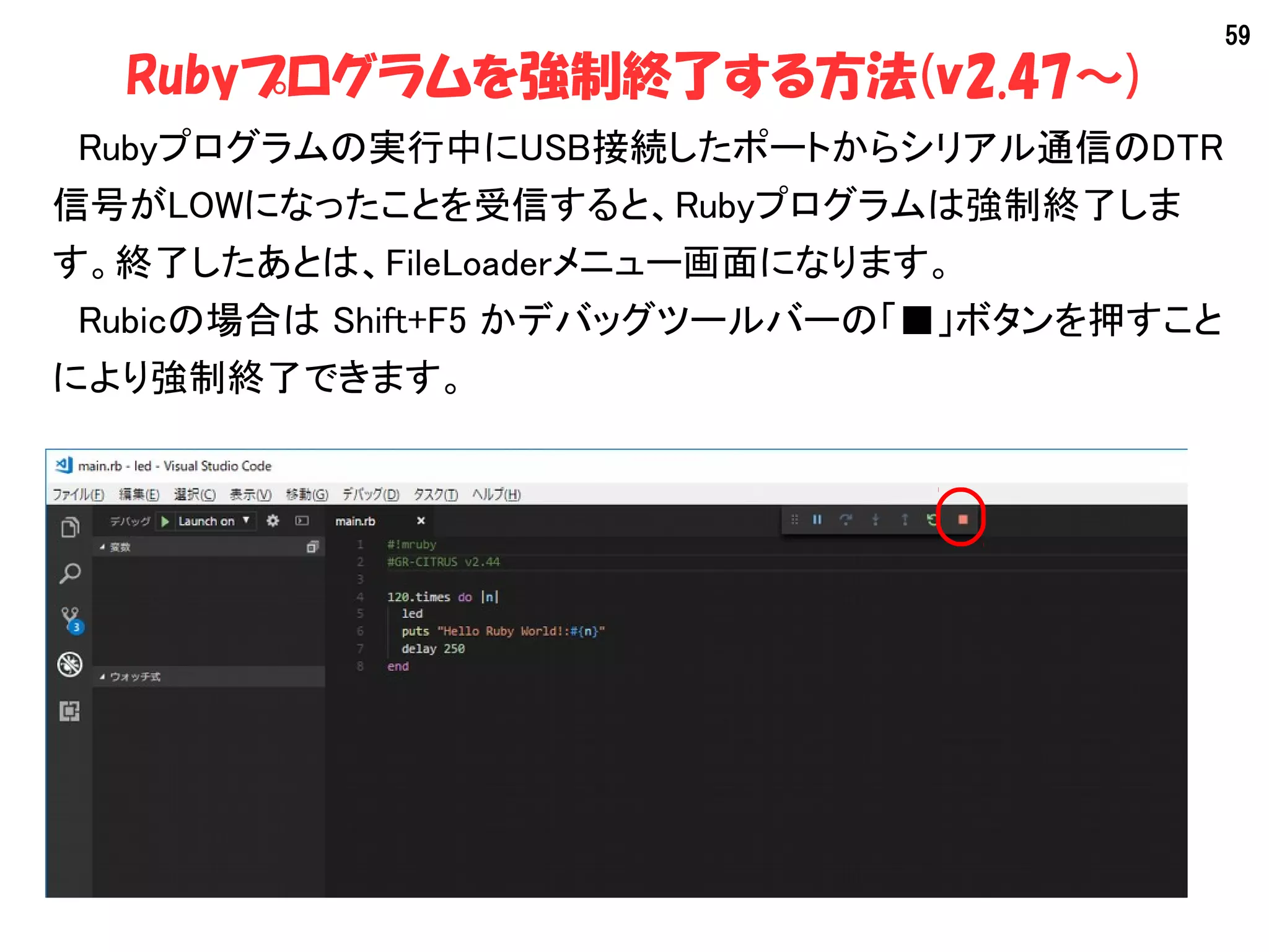 59
Rubyプログラムを強制終了する方法(v2.47～)
　Rubyプログラムの実行中にUSB接続したポートからシリアル通信のDTR
信号がLOWになったことを受信すると、Rubyプログラムは強制終了しま
す。終了したあとは、FileLoaderメニュー画面になります。
　Rubicの場合は Shift+F5 かデバッグツールバーの「■」ボタンを押すこと
により強制終了できます。
 